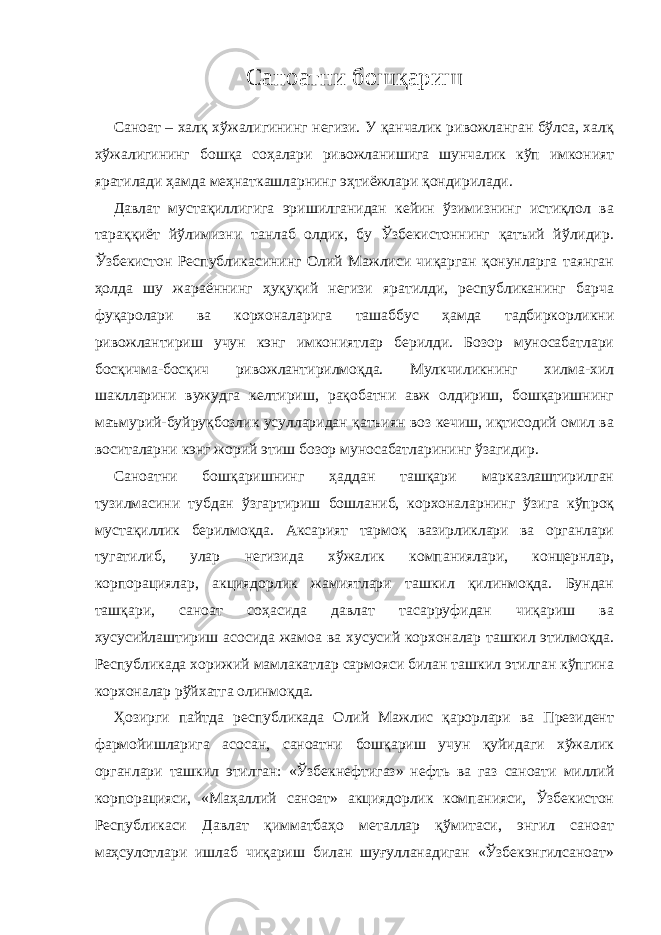 Саноатни бошқариш Саноат – халқ хўжалигининг негизи. У қанчалик ривожланган бўлса, халқ хўжалигининг бошқа соҳалари ривожланишига шунчалик кўп имконият яратилади ҳамда меҳнаткашларнинг эҳтиёжлари қондирилади. Давлат мустақиллигига эришилганидан кейин ўзимизнинг истиқлол ва тараққиёт йўлимизни танлаб олдик, бу Ўзбекистоннинг қатъий йўлидир. Ўзбекистон Республикасининг Олий Мажлиси чиқарган қонунларга таянган ҳолда шу жараённинг ҳуқуқий негизи яратилди, республиканинг барча фуқаролари ва корхоналарига ташаббус ҳамда тадбиркорликни ривожлантириш учун кэнг имкониятлар берилди. Бозор муносабатлари босқичма-босқич ривожлантирилмоқда. Мулкчиликнинг хилма-хил шаклларини вужудга келтириш, рақобатни авж олдириш, бошқаришнинг маъмурий-буйруқбозлик усулларидан қатъиян воз кечиш, иқтисодий омил ва воситаларни кэнг жорий этиш бозор муносабатларининг ўзагидир. Саноатни бошқаришнинг ҳаддан ташқари марказлаштирилган тузилмасини тубдан ўзгартириш бошланиб, корхоналарнинг ўзига кўпроқ мустақиллик берилмоқда. Аксарият тармоқ вазирликлари ва органлари тугатилиб, улар негизида хўжалик компаниялари, концернлар, корпорациялар, акциядорлик жамиятлари ташкил қилинмоқда. Бундан ташқари, саноат соҳасида давлат тасарруфидан чиқариш ва хусусийлаштириш асосида жамоа ва хусусий корхоналар ташкил этилмоқда. Республикада хорижий мамлакатлар сармояси билан ташкил этилган кўпгина корхоналар рўйхатга олинмоқда. Ҳозирги пайтда республикада Олий Мажлис қарорлари ва Президент фармойишларига асосан, саноатни бошқариш учун қуйидаги хўжалик органлари ташкил этилган: «Ўзбекнефтигаз» нефть ва газ саноати миллий корпорацияси, «Маҳаллий саноат» акциядорлик компанияси, Ўзбекистон Республикаси Давлат қимматбаҳо металлар қўмитаси, энгил саноат маҳсулотлари ишлаб чиқариш билан шуғулланадиган «Ўзбекэнгилсаноат» 