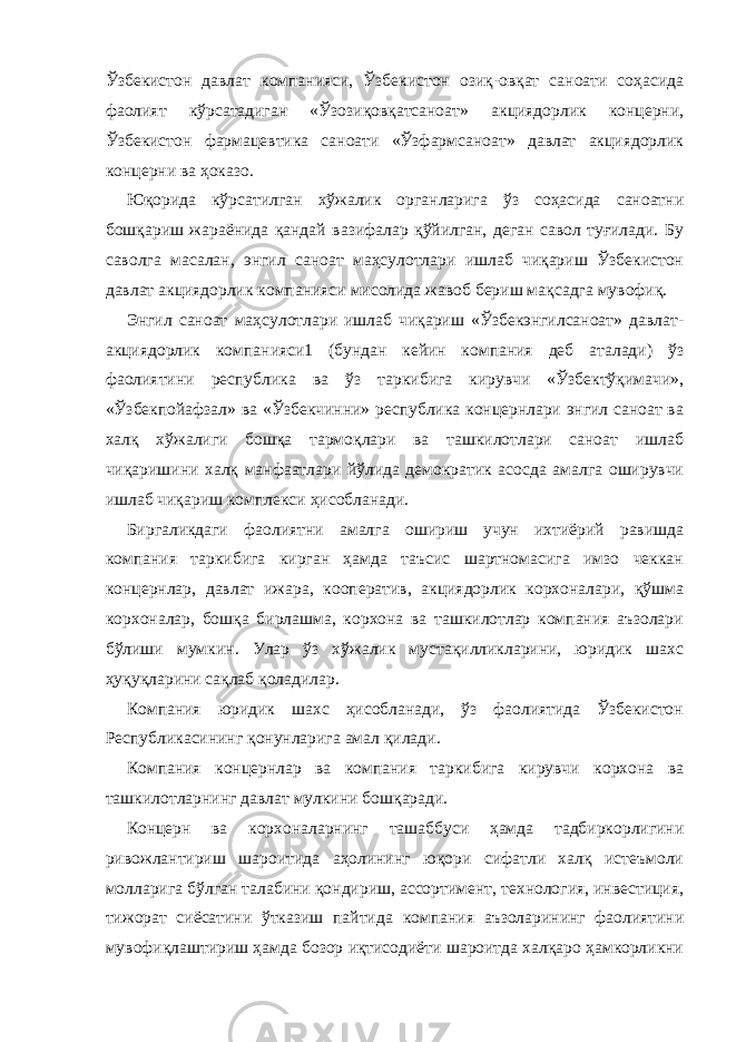Ўзбекистон давлат компанияси, Ўзбекистон озиқ-овқат саноати соҳасида фаолият кўрсатадиган «Ўзозиқовқатсаноат» акциядорлик концерни, Ўзбекистон фармацевтика саноати «Ўзфармсаноат» давлат акциядорлик концерни ва ҳоказо. Юқорида кўрсатилган хўжалик органларига ўз соҳасида саноатни бошқариш жараёнида қандай вазифалар қўйилган, деган савол туғилади. Бу саволга масалан, энгил саноат маҳсулотлари ишлаб чиқариш Ўзбекистон давлат акциядорлик компанияси мисолида жавоб бериш мақсадга мувофиқ. Энгил саноат маҳсулотлари ишлаб чиқариш «Ўзбекэнгилсаноат» давлат- акциядорлик компанияси1 (бундан кейин компания деб аталади) ўз фаолиятини республика ва ўз таркибига кирувчи «Ўзбектўқимачи», «Ўзбекпойафзал» ва «Ўзбекчинни» республика концернлари энгил саноат ва халқ хўжалиги бошқа тармоқлари ва ташкилотлари саноат ишлаб чиқаришини халқ манфаатлари йўлида демократик асосда амалга оширувчи ишлаб чиқариш комплекси ҳисобланади. Биргаликдаги фаолиятни амалга ошириш учун ихтиёрий равишда компания таркибига кирган ҳамда таъсис шартномасига имзо чеккан концернлар, давлат ижара, кооператив, акциядорлик корхоналари, қўшма корхоналар, бошқа бирлашма, корхона ва ташкилотлар компания аъзолари бўлиши мумкин. Улар ўз хўжалик мустақилликларини, юридик шахс ҳуқуқларини сақлаб қоладилар. Компания юридик шахс ҳисобланади, ўз фаолиятида Ўзбекистон Республикасининг қонунларига амал қилади. Компания концернлар ва компания таркибига кирувчи корхона ва ташкилотларнинг давлат мулкини бошқаради. Концерн ва корхоналарнинг ташаббуси ҳамда тадбиркорлигини ривожлантириш шароитида аҳолининг юқори сифатли халқ истеъмоли молларига бўлган талабини қондириш, ассортимент, технология, инвестиция, тижорат сиёсатини ўтказиш пайтида компания аъзоларининг фаолиятини мувофиқлаштириш ҳамда бозор иқтисодиёти шароитда халқаро ҳамкорликни 