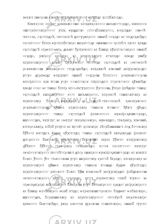 амалга ошириш компания фаолиятининг мақсади ҳисобланади. Компания: саноат ривожланиши концепциясини шаклантиради, компания иштирокчиларининг узоқ муддатли истиқболларини, мақсадли илмий- техника, иқтисодий, ижтимоий дастурларини ишлаб чиқади ва тасдиқлайди; саноатнинг бозор муносабатлари шароитида ишлашини ҳисобга олган ҳолда иқтисодий нормативлар, давлат буюртмаси ва бошқа кўрсаткичларни ишлаб чиқади, уларни концерн ва корхоналарга етказади ҳамда ушбу корхоналарнинг давлат буюртмаси негизида иқтисодий ва ижтимоий ривожланиш режаларини тасдиқлайди; маҳаллий хомашё ресурсларидан устун даражада маҳсулот ишлаб чиқариш базасини ривожлантириш вазифасини ҳал этиш учун инвестиция соҳасидаги стратегияни қўллайди ҳамда ички ва ташқи бозор конъюктурасини ўрганиш, ўзаро фойдали ташқи иқтисодий алоқаларнинг янги шаклларини, хорижий ташкилотлар ва корхоналар билан молиявий ва илмий-техникавий ҳамкорликни ривожлантириш, қўшма корхоналар ташкил этишни йўлга қўяди; корхоналарнинг ташқи иқтисодий фаолиятини мувофиқлаштиради, шунингдек, экспорт ва импорт операциялари, жумладан, товарлар, хомашё, материаллар, асбоб-ускуна ва эҳтиёт қисмлари айирбошлашга оид битимлар бўйича методик ёрдам кўрсатади; ташқи иқтисодий алоқаларда фаолият доирасини белгилаб, рухсатнома берилиши керак бўлган маҳсулотлар рўйхати бўйича таклифлар тайёрлайди; энгил саноатнинг экспорт имкониятларини кэнгайтиришга доир ишларни мувофиқлаштиради ва валюта билан ўзини ўзи таъминлаш учун шароитлар яратиб беради; концернлар ва корхоналарга қўшма корхоналар ташкил этишда ёрдам кўрсатади; корхоналарнинг розилиги билан бўш молиявий ресурслардан фойдаланиш имкониятларини рўёбга чиқаради, катта харажатлар талаб этувчи ва тармоқлараро лойиҳаларни бажариш учун банкларнинг кредит ресурсларини ва бошқа манбаларни жалб этади; марказлаштирилган бюджет маблағлари, шунингдек, бирлашмалар ва корхоналарнинг ихтиёрий ажратмалари ҳажмини белгилайди; улар капитал қурилиш иншоотлари, ишлаб турган 