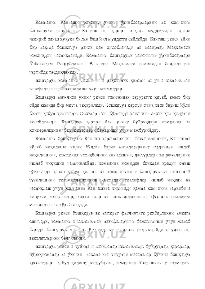 Компания Кэнгаши раисни, унинг ўринбосарларини ва компания бошқаруви таркибини Кэнгашнинг қарори орқали муддатидан илгари чақириб олиш ҳуқуқи билан беш йил муддатга сайлайди. Кэнгаш раиси айни бир вақтда бошқарув раиси ҳам ҳисобланади ва Вазирлар Маҳкамаси томонидан тасдиқланади. Компания бошқаруви раисининг ўринбосарлари Ўзбекистон Республикаси Вазирлар Маҳкамаси томонидан белгиланган тартибда тасдиқланади. Бошқарув компания фаолиятига раҳбарлик қилади ва унга юклатилган вазифаларнинг бажарилиши учун масъулдир. Бошқарув мажлиси унинг раиси томонидан заруратга қараб, аммо бир ойда камида бир марта чақирилади. Бошқарув қарори очиқ овоз бериш йўли билан қабул қилинади. Овозлар тэнг бўлганда раиснинг овози ҳал қилувчи ҳисобланади. Бошқарув қарори ёки унинг буйруқлари компания ва концернларнинг барча аъзолари бажариши учун мажбурийдир. Компания бошқаруви: Кэнгаш қарорларининг бажарилишини, Кэнгашда кўриб чиқилиши керак бўлган барча масалаларнинг олдиндан ишлаб чиқилишини, компания истиқболини аниқлашни, дастурлари ва режаларини ишлаб чиқишни таъминлайди; компания номидан банкдан кредит олиш тўғрисида қарор қабул қилади ва компаниянинг бошқарув ва ташкилий тузилишини такомиллаштириш юзасидан таклифлар ишлаб чиқади ва тасдиқлаш учун компания Кэнгашига киритади ҳамда компания таркибига кирувчи концернлар, корхоналар ва ташкилотларнинг хўжалик фаолияти масалаларини кўриб чиқади. Бошқарув раиси бошқарув ва аппарат фаолиятига раҳбарликни амалга оширади, компанияга юклатилган вазифаларнинг бажарилиши учун жавоб беради, бошқарув аъзолари ўртасида вазифаларни тақсимлайди ва уларнинг ваколатларини белгилайди. Бошқарув раисига қуйидаги вазифалар юклатилади: буйруқлар, қарорлар, йўриқномалар ва ўзининг ваколатига кирувчи масалалар бўйича бошқарув ҳужжатлари қабул қилиш; республика, компания Кэнгашининг норматив- 