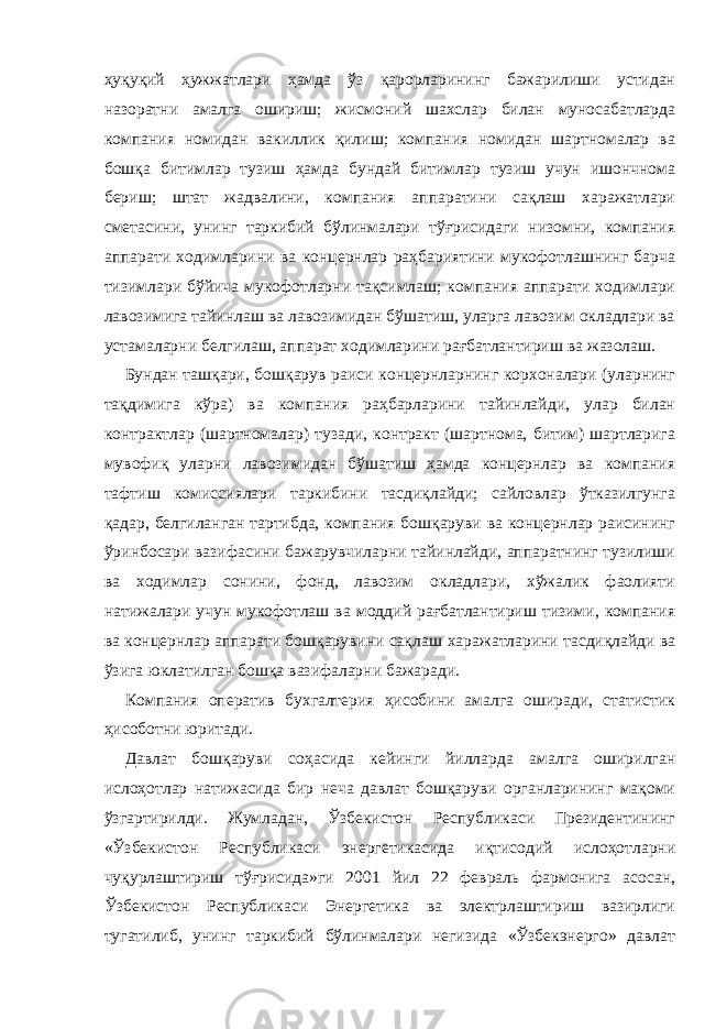 ҳуқуқий ҳужжатлари ҳамда ўз қарорларининг бажарилиши устидан назоратни амалга ошириш; жисмоний шахслар билан муносабатларда компания номидан вакиллик қилиш; компания номидан шартномалар ва бошқа битимлар тузиш ҳамда бундай битимлар тузиш учун ишончнома бериш; штат жадвалини, компания аппаратини сақлаш харажатлари сметасини, унинг таркибий бўлинмалари тўғрисидаги низомни, компания аппарати ходимларини ва концернлар раҳбариятини мукофотлашнинг барча тизимлари бўйича мукофотларни тақсимлаш; компания аппарати ходимлари лавозимига тайинлаш ва лавозимидан бўшатиш, уларга лавозим окладлари ва устамаларни белгилаш, аппарат ходимларини рағбатлантириш ва жазолаш. Бундан ташқари, бошқарув раиси концернларнинг корхоналари (уларнинг тақдимига кўра) ва компания раҳбарларини тайинлайди, улар билан контрактлар (шартномалар) тузади, контракт (шартнома, битим) шартларига мувофиқ уларни лавозимидан бўшатиш ҳамда концернлар ва компания тафтиш комиссиялари таркибини тасдиқлайди; сайловлар ўтказилгунга қадар, белгиланган тартибда, компания бошқаруви ва концернлар раисининг ўринбосари вазифасини бажарувчиларни тайинлайди, аппаратнинг тузилиши ва ходимлар сонини, фонд, лавозим окладлари, хўжалик фаолияти натижалари учун мукофотлаш ва моддий рағбатлантириш тизими, компания ва концернлар аппарати бошқарувини сақлаш харажатларини тасдиқлайди ва ўзига юклатилган бошқа вазифаларни бажаради. Компания оператив бухгалтерия ҳисобини амалга оширади, статистик ҳисоботни юритади. Давлат бошқаруви соҳасида кейинги йилларда амалга оширилган ислоҳотлар натижасида бир неча давлат бошқаруви органларининг мақоми ўзгартирилди. Жумладан, Ўзбекистон Республикаси Президентининг «Ўзбекистон Республикаси энергетикасида иқтисодий ислоҳотларни чуқурлаштириш тўғрисида»ги 2001 йил 22 февраль фармонига асосан, Ўзбекистон Республикаси Энергетика ва электрлаштириш вазирлиги тугатилиб, унинг таркибий бўлинмалари негизида «Ўзбекэнерго» давлат 