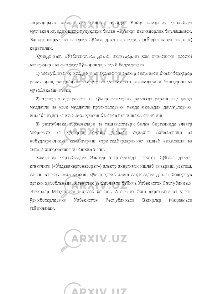 акциядорлик компанияси ташкил этилди. Ушбу компания таркибига мустақил юридик шахс ҳуқуқлари билан «Кўмир» акциядорлик бирлашмаси, Электр энергетика назорати бўйича давлат агентлиги («Ўздавэнергоназорат») киритилди. Қуйидагилар «Ўзбекэнерго» давлат акциядорлик компаниясининг асосий вазифалари ва фаолият йўналишлари этиб белгиланган: 1) республика иқтисодиёти ва аҳолисини электр энергияси билан барқарор таъминлаш, республика энергетика тизими иш режимларини бошқариш ва мувофиқлаштириш; 2) электр энергетикаси ва кўмир саноатини ривожлантиришнинг қисқа муддатли ва узоқ муддатли прогнозларини ҳамда мақсадли дастурларини ишлаб чиқиш ва истеъмол қилиш балансларини шакллантириш; 3) республика корхоналари ва ташкилотлари билан биргаликда электр энергияси ва кўмирни тежаш, улардан оқилона фойдаланиш ва нобудгарчиликни камайтириш чора-тадбирларининг ишлаб чиқилиши ва амалга оширилишини ташкил этиш. Компания таркибидаги Электр энергетикада назорат бўйича давлат агентлиги («Ўздавэнергоназорат») электр энергияси ишлаб чиқариш, узатиш, сотиш ва истеъмол қилиш, кўмир қазиб олиш соҳасидаги давлат бошқарув органи ҳисобланади. Агентлик ўз фаолияти бўйича Ўзбекистон Республикаси Вазирлар Маҳкамасига ҳисоб беради. Агентлик бош директори ва унинг ўринбосарларини Ўзбекистон Республикаси Вазирлар Маҳкамаси тайинлайди. 