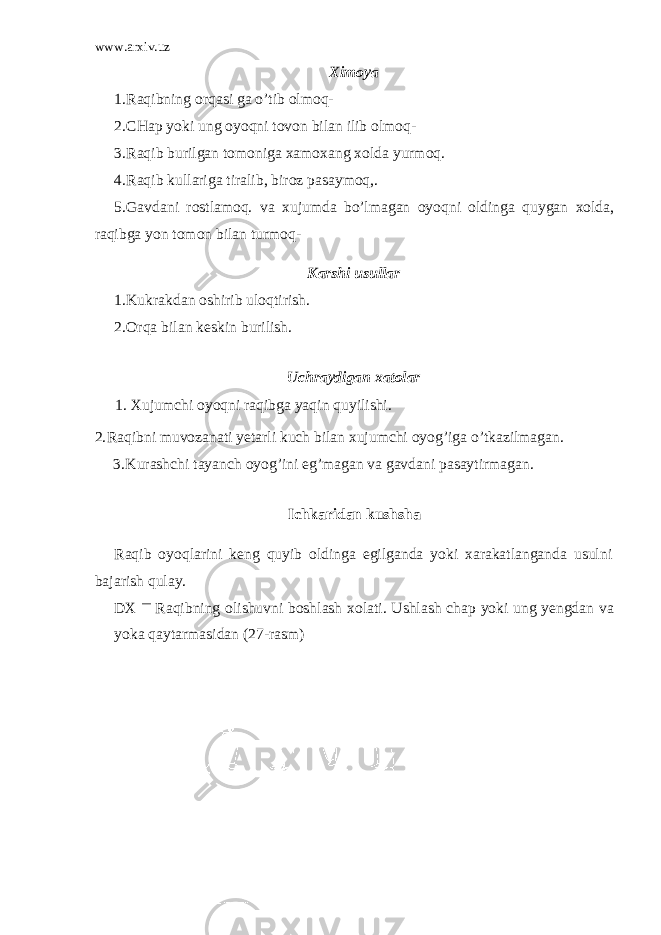www.arxiv.uz X i moya 1. Raqibning orqasi ga o ’ tib olmoq - 2. CHap yoki ung oyoqni tovon bilan ilib olmoq- 3. Raqib burilgan tomoniga xamoxang xolda yurmoq. 4. Raqib kullariga tiralib, biroz pasaymoq,. 5. Gavdani rostlamoq. va xujumda bo’lmagan oyoqni oldinga quygan xolda, raqibga yon tomon bilan turmoq- Karshi usullar 1. Kukrakdan oshirib ulo q tirish. 2. Or q a bilan keskin burilish. Uchraydigan xatolar 1. Xujumchi oyo q ni ra q ibga ya q in q uyilishi. 2. Ra q ibni muvozanati yetarli kuch bilan xujumchi oyog’iga o ’tkazilmagan. 3. Kurashchi tayanch oyog’ini eg’magan va gavdani pasaytirmagan. Ichkaridan kushsha Raqib oyoqlarini keng quyib oldinga egilganda yoki xarakatlanganda usulni bajarish qulay. DX — Raqibning olishuvni boshlash xolati. Ushlash chap yoki ung yengdan va yoka qaytarmasidan ( 27 -rasm) 