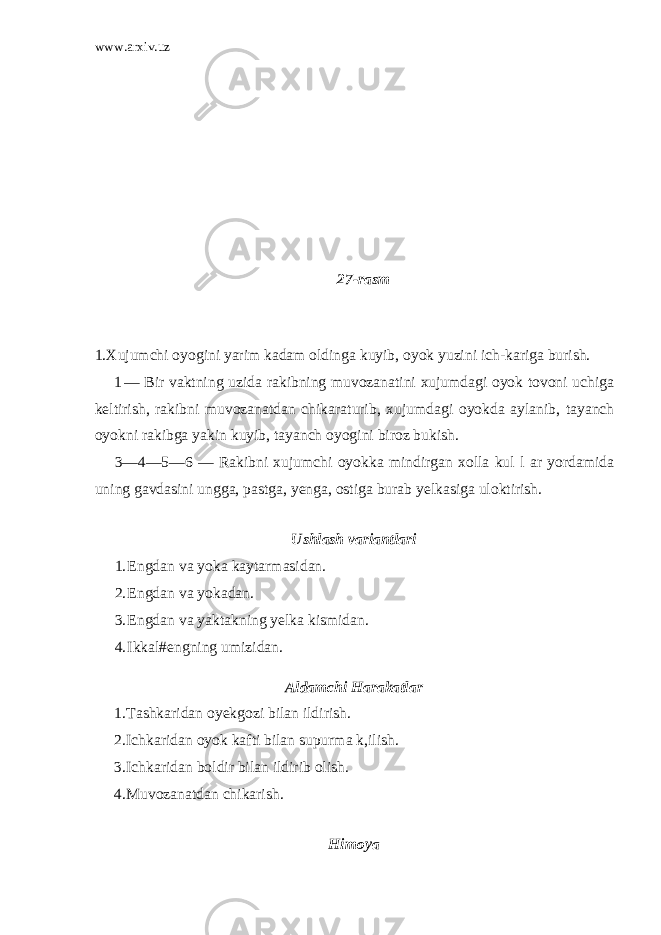 www.arxiv.uz 27-rasm 1.Xujumchi oyogini yarim kadam oldinga kuyib, oyok yuzini ich-kariga burish. 1 — Bir vaktning uzida rakibning muvozanatini xujumdagi oyok tovoni uchiga keltirish, rakibni muvozanatdan chikaraturib, xujum dagi oyokda aylanib, tayanch oyokni rakibga yakin kuyib, tayanch oyogini biroz bukish. 3—4—5—6 — Rakibni xujumchi oyokka mindirgan xolla kul l ar yordamida uning gavdasini ungga, pastga, yenga, ostiga burab yelkasiga uloktirish. Ushlash variantlari 1. Engdan va yoka kaytarmasidan. 2. Engdan va yokadan. 3. Engdan va yaktakning yelka kismidan. 4. Ikkal#engning umizidan. Aldamchi Harakatlar 1. Tashkaridan oyekgozi bilan ildirish. 2. Ichkaridan oyok kafti bilan supurma k,ilish. 3. Ichkaridan boldir bilan ildirib olish. 4. Muvozanatdan chikarish. Himoya 