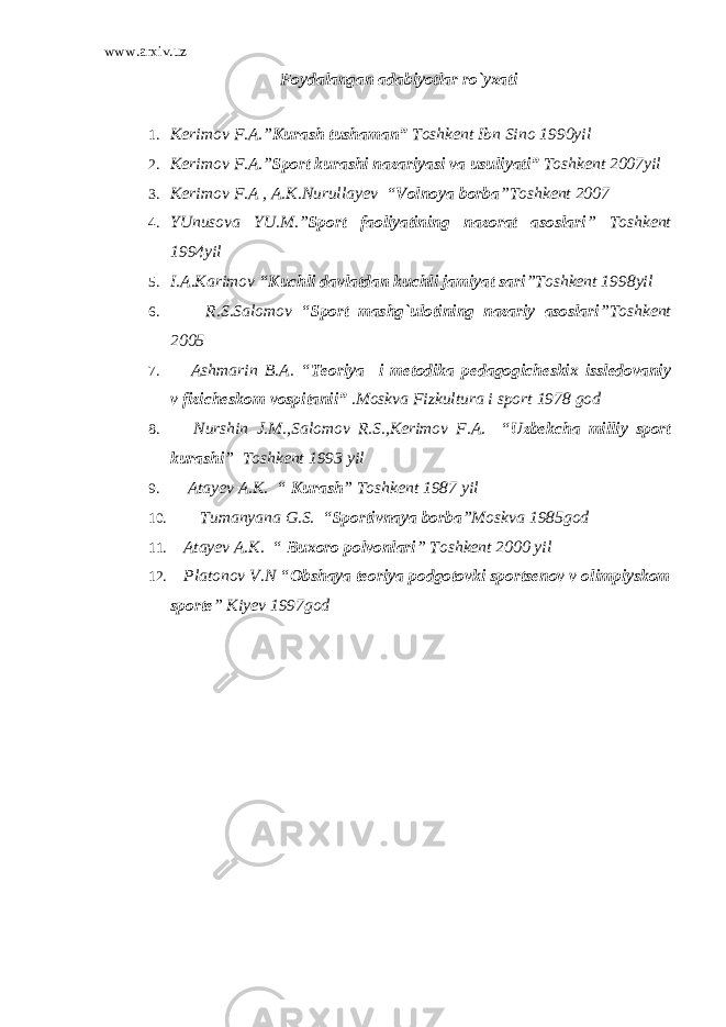 www.arxiv.uz Foydalangan adabiyotlar ro`yxati 1. Kerimov F.A.” Kurash tushaman” Toshkent Ibn Sino 1990yil 2. Kerimov F.A.” Sport kurashi nazariyasi va usuliyati” Toshkent 2007yil 3. Kerimov F.A , A.K.Nurullayev “ Volnoya borba ”Toshkent 2007 4. YUnusova YU.M.” Sport faoliyatining nazorat asoslari ” Toshkent 1994yil 5. I.A.Karimov “ Kuchli davlatdan kuchli jamiyat sari ”Toshkent 1998yil 6. R.S.Salomov “ Sport mashg`ulotining nazariy asoslari ”Toshkent 2005 7. Ashmarin B.A. “ Teoriya i metodika pedagogicheskix issledovaniy v fizicheskom vospitanii” .Moskva Fizkultura i sport 1978 god 8. Nurshin J.M.,Salomov R.S.,Kerimov F.A. “ Uzbekcha milliy sport kurashi ” Toshkent 1993 yil 9. Atayev A.K. “ Kurash ” Toshkent 1987 yil 10. Tumanyana G.S. “ Sportivnaya borba ”Moskva 1985god 11. Atayev A.K. “ Buxoro polvonlari ” Toshkent 2000 yil 12. Platonov V.N “ Obshaya teoriya podgotovki sportsenov v olimpiyskom sporte ” Kiyev 1997god 
