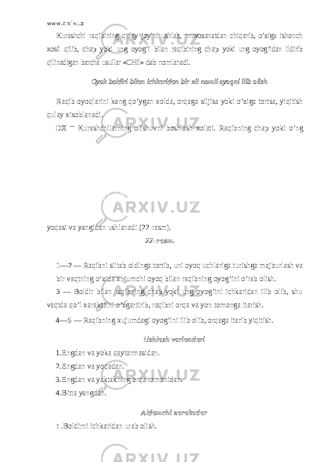www.arxiv.uz Kurashchi ra q ibining q ulay joyini ushlab, muvozanatdan chi q arib, o’ ziga isho n ch xosil q ilib, cha p yoki un g oyo g’ i bilan ra q ibining cha p yoki ung oyo g’i dan ildirib q ilinadigan barcha usullar «CHil» deb nomlanadi. Oyok boldiri bilan ichkaridan bir xil nomli oyo q ni ilib olish Ra q ib oyo q larini keng qo’ ygan x o lda, or q aga siljisa yoki o’ ziga tortsa, yi q itish q ulay xisoblanadi. DX — Kurashchilarning olishuvni boshlash xolati. Ra q ibning chap yoki o’ ng yo q asi va yengidan ushlanadi (22- rasm). 22 -rasm. 1 —2 — Raqibni siltab oldinga tortib, uni oyoq uchlariga turishga majburlash va bir vaqtning o’zida xujumchi oyoq bilan raqibning oyog’ini o’rab olish. 3 — Boldir bilan raqibning chap yoki ung oyog’ini ichkaridan ilib olib, shu vaqtda qo’l xarakatini o’zgartirib, raqibni orqa va yon tomonga itarish. 4 —5 — Raqibning xujumdagi oyog’ini ilib olib, orqaga itarib yiqitish. Ushlash variantlari 1. Engdan va yoka q aytarmasidan. 2. Engdan va yo q adan. 3. Engdan va yaktakning or q a tomonidan. 4. Bitta yengdan. Aldamchi xarakatlar t .Boldirni ichkaridan urab olish. 