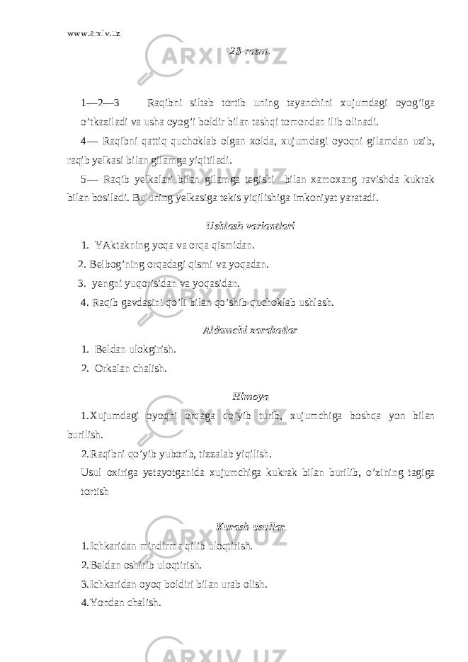 www.arxiv.uz 23-rasm. 1—2—3 — Raqibni siltab tortib uning tayanchini xujumdagi oyog’iga o’tkaziladi va usha oyog’i boldir bilan tashqi tomondan ilib olinadi. 4 — Raqibni qattiq quchoklab olgan xolda, xujumdagi oyoqni gi lamdan uzib, raqib yelkasi bilan gilamga yiqitiladi. 5 — Ra q ib yelkalari bilan gilamga tegi shi bilan xamoxang ravish da kukrak bilan bosiladi. Bu uning yelkasiga tekis yi q ilishiga imkoniyat yaratadi. Ushlash variantlari 1. YAktakning yo q a va or q a q ismidan. 2. Belbo g’ ning or q adagi q ismi va yo q adan. 3. yengni yu qo risidan va yo q asidan. 4. Ra q ib gavdasini qo’ li bilan qo’ shib q uchoklab ushlash. Aldamchi xarakatlar 1. Beldan ulokgirish. 2. Orkalan chalish. H imoya 1. Xujumdagi oyo q ni or q aga qo’ yib turib, xujumchiga bosh qa yon bilan burilish. 2. Ra q ibni qo’ yib yuborib, tizzalab yi q ilish. Usul oxiriga yetayotganida xujumchiga kukrak bilan burilib, o’ zining tagiga tortish K u r a sh usullar 1. Ichkaridan mindirma q ilib ulo q t irish. 2. Beldan oshirib ulo q t irish. 3. Ichkaridan oyo q boldiri bilan urab olish. 4. Y o ndan chalish. 
