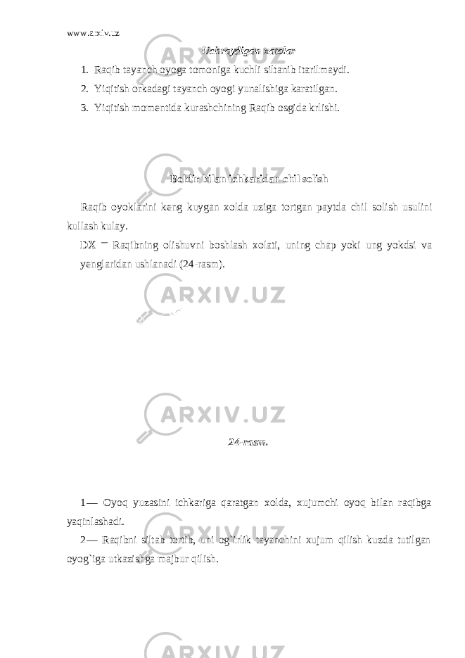 www.arxiv.uz Uchraydigan xatolar 1. Raqib tayanch oyoga tomoniga kuchli siltanib itarilmaydi . 2. Yiqitish orkadagi tayanch oyogi yunalishiga karatilgan. 3. Yiqitish momentida kurashchining Raqib osgida krlishi. Boldir bilan ichkaridan chil solish Raqib oyoklarini keng kuygan xolda uziga tortgan paytda chil so lish usulini kullash kulay. DX — Raqibning olishuvni boshlash xolati, uning chap yoki ung yokdsi va yenglaridan ushlanadi ( 24 -rasm). 24-rasm. 1 — Oyoq yuzasini ichkariga qaratgan xolda, xujumchi oyoq bilan raqibga yaqinlashadi. 2 — Raqibni siltab tortib, uni og`irlik tayanchini xujum qilish kuzda tutilgan oyog`iga utkazishga majbur qilish. 