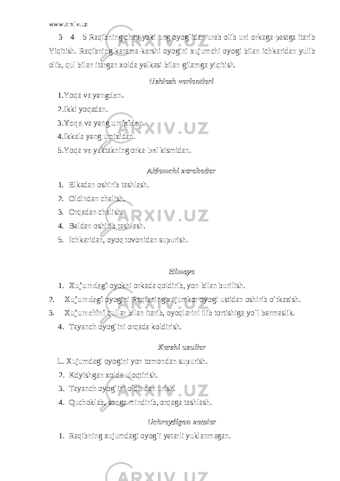 www.arxiv.uz 3 — 4 — 5 Ra q ibning chap yoki ung oyog ` idan urab olib uni orkaga-pastga itarib Yiqitish. Raqibning karama-karshi oyogini xujumchi oyogi bilan ichkaridan yulib olib, qul bilan itargan xolda yelkasi bilan gilamga yiqitish. Ushlash variantlari 1. Y oq a va ye ngdan. 2. Ikki yo q adan. 3. Y oq a va yeng umizidan. 4. Ikkala yeng umizidan. 5. Yoqa va yaktakning orka -bel kismidan. Aldamchi xarakatlar 1. Elkadan oshirib tashlash. 2. Oldindan chalish. 3. Or q adan chalish. 4. Beldan oshirib tashlash. 5. Ichkaridan, oyo q tovonidan supurish. H imoya 1. Xujumdagi oyokni orkada qoldirib, yon bilan burilish. 2. Xujumdagi oyogini Raqibning xujumkor oyogi ustidan oshirib o`tkazish. 3. Xujumchini qullar bilan itarib, oyoqlarini ilib tortishiga yo`l bermaslik. 4. Tayanch oyog`ini orqada koldirish. Karshi usullar L. Xujumdagi oyogini yon tomondan supurish. 2. Kdyishgan xolda ulo qt irish. 3. Tayanch oyog`ini oldindan urish. 4. Quchoklab, songa mindirib, orqaga tashlash. Uchraydigan xatolar 1. Raqibning xujumdagi oyog`i yetarli yuklanmagan. 