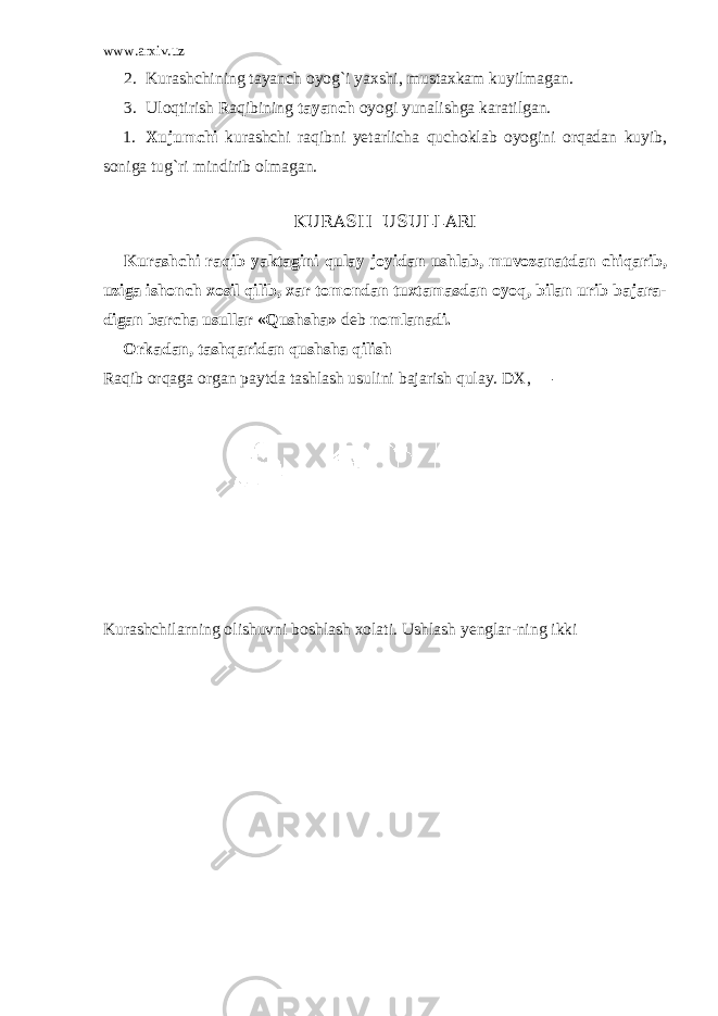 www.arxiv.uz 2. Kurashchining tayanch oyog ` i yaxshi , mustaxkam kuyilmagan . 3. Uloqtirish Raqibining tayanch oyogi yunalishga karatilgan. 1. Xujumchi kurashchi raqibni yetarlicha quchoklab oyogini orqadan kuyib, soniga tug`ri mindirib olmagan. KU RASH USULLARI Kurashchi raqib yaktagini qulay joyidan ushlab, muvozanatdan chiqarib, uziga ishonch xosil qilib, xar tomondan tuxtamasdan oyoq, bilan urib bajara- digan barcha usullar «Qushsha» deb nomlanadi. Orkadan, tashqaridan qushsha qilish Raqib orqaga organ paytda tashlash usulini bajarish qulay. DX, — Kurashchilarning olishuvni boshlash xolati. Ushlash yenglar-ning ikki 