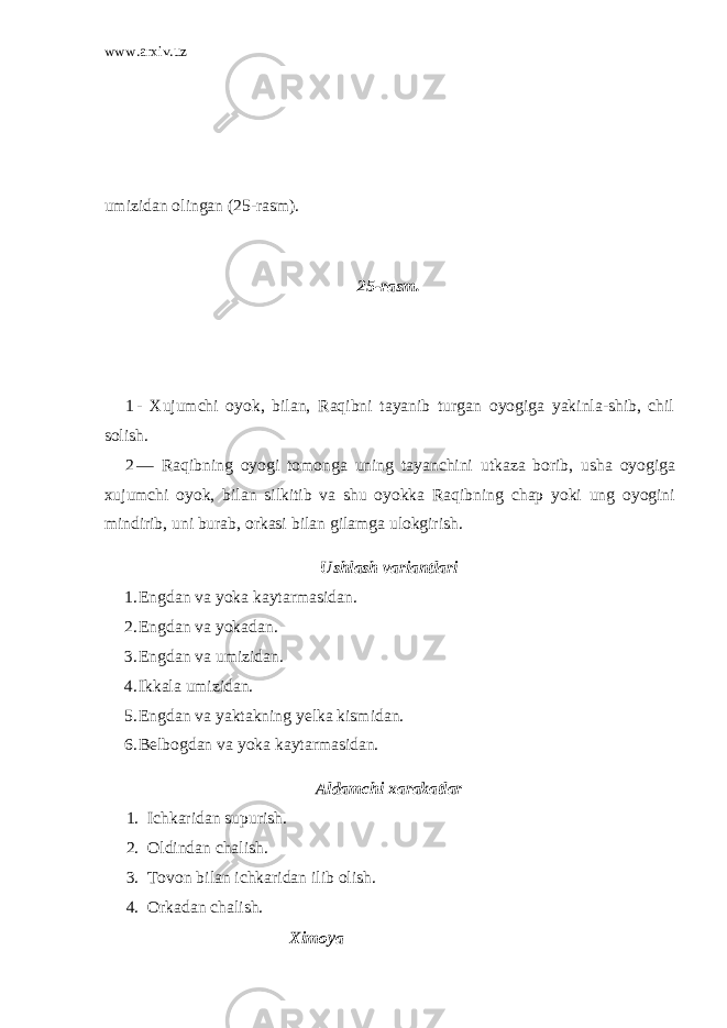 www.arxiv.uz umizidan olingan (2 5 -rasm). 25-rasm. 1 - Xujumchi oyok, bilan, Raqibni tayanib turgan oyogiga yakinla-shib, chil solish. 2 — Raqibning oyogi tomonga uning tayanchini utkaza borib, usha oyogiga xujumchi oyok, bilan silkitib va shu oyokka Raqibning chap yoki ung oyogini mindirib, uni burab, orkasi bilan gilamga ulokgirish. Ushlash variantlari 1. Engdan va yoka kaytarmasidan. 2. Engdan va yokadan. 3. Engdan va umizidan. 4. Ikkala umizidan. 5. Engdan va yaktakning yelka kismidan. 6. Belbogdan va yoka kaytarmasidan. Aldamchi xarakatlar 1. Ichkaridan supurish. 2. Oldindan chalish. 3. Tovon bilan ichkaridan ilib olish. 4. Orkadan chalish. Ximoya 