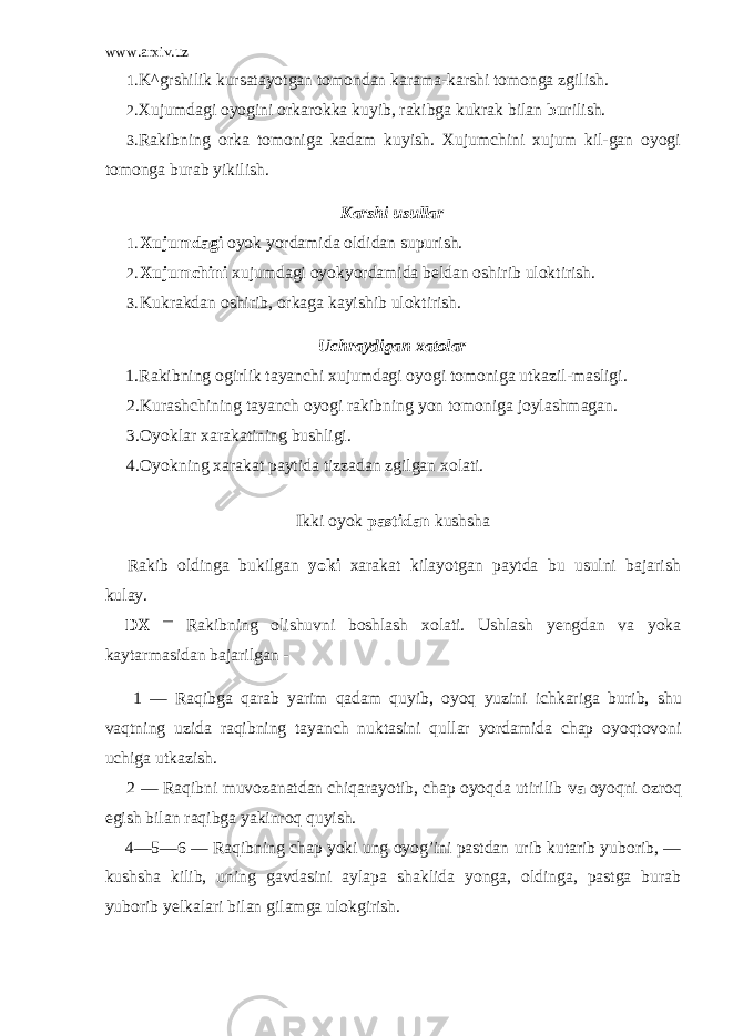 www.arxiv.uz 1. K^grshilik kursatayotgan tomondan karama-karshi tomonga zgilish. 2. Xujumdagi oyogini orkarokka kuyib, rakibga kukrak bilan bu rilish. 3. Rakibning orka tomoniga kadam kuyish. Xujumchini xujum kil-gan oyogi tomonga burab yikilish. Karshi usullar 1. Xujumdagi oyok yordamida oldidan supurish. 2. Xujumchini xujumdagi oyokyordamida beldan oshirib uloktirish. 3. Kukrakdan oshirib, orkaga kayishib uloktirish. Uchraydigan xatolar 1. Rakibning ogirlik tayanchi xujumdagi oyogi tomoniga utkazil-masligi. 2. Kurashchining tayanch oyogi rakibning yon tomoniga joylashmagan. 3. Oyoklar xarakatining bushligi. 4. Oyokning xarakat paytida tizzadan zgilgan xolati. Ikki oyok pastidan kushsha Rakib oldinga bukilgan yoki xarakat kilayotgan paytda bu usulni bajarish kulay. DX — Rakibning olishuvni boshlash xolati. Ushlash yengdan va yoka kaytarmasidan bajarilgan - 1 — Raqibga qarab yarim qadam quyib, oyoq yuzini ichkariga bu rib, shu vaqtning uzida raqibning tayanch nuktasini qullar yordamida chap oyoqtovoni uchiga utkazish. 2 — Raqibni muvozanatdan chiqarayotib, chap oyoqda utirilib va oyoqni ozroq egish bilan raqibga yakinroq quyish. 4—5—6 — Raqibning chap yoki ung oyog’ini pastdan urib kutarib yuborib, — kushsha kilib, uning gavdasini aylapa shaklida yonga, oldinga, pastga burab yuborib yelkalari bilan gilamga ulokgirish. 