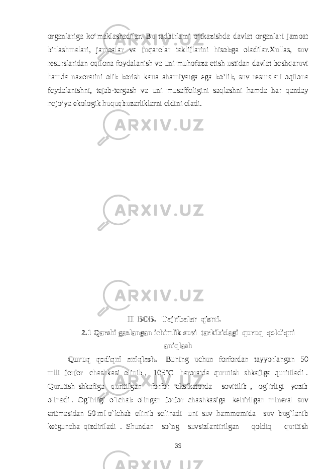 organlariga ko‘maklashadilar. Bu tadbirlarni o‘tkazishda davlat organlari jamoat birlashmalari, jamoalar va fuqarolar takliflarini hisobga oladilar.Xullas, suv resurslaridan oqilona foydalanish va uni muhofaza etish ustidan davlat boshqaruvi hamda nazoratini olib borish katta ahamiyatga ega bo‘lib, suv resurslari oqilona foydalanishni, tejab-tergash va uni musaffoligini saqlashni hamda har qanday nojo‘ya ekologik huquqbuzarliklarni oldini oladi. II BOB. Tajribalar qismi. 2.1 Qarshi gazlangan ichimlik suvi tarkibidagi quruq qoldiq ni aniqlash Quruq qodiqni aniqlash. Buning uchun forfordan tayyorlangan 50 mlli forfor chashkasi olinib , 105°C haroratda qurutish shkafiga quritiladi . Qurutish shkafiga quritilgan forfor eksikatorda sovitilib , og`irligi yozib olinadi . Og`irligi o`lchab olingan forfor chashkasiga keltirilgan mineral suv eritmasidan 50 ml o`lchab olinib solinadi uni suv hammomida suv bug`lanib ketguncha qizdiriladi . Shundan so`ng suvsizlantirilgan qoldiq quritish 36 