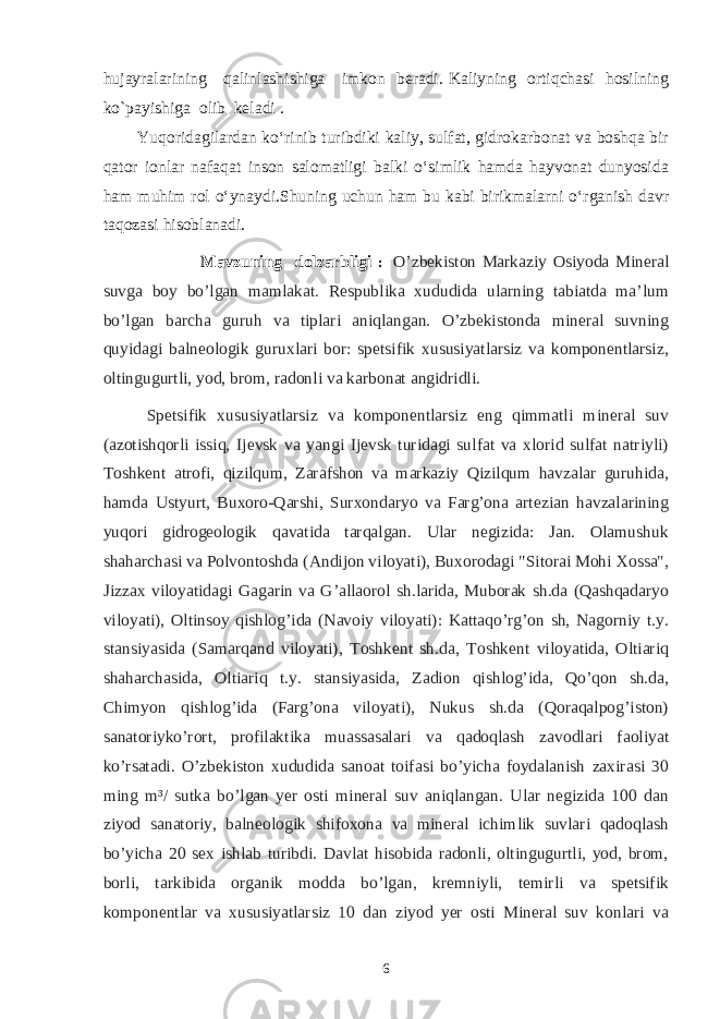 hujayralarining qalinlashishiga imkon beradi. Kaliyning ortiqchasi hosilning ko`payishiga olib keladi . Yuqoridagilardan ko‘rinib turibdiki kaliy, sulfat, gidrokarbonat va boshqa bir qator ionlar nafaqat inson salomatligi balki o‘simlik hamda hayvonat dunyosida ham muhim rol o‘ynaydi.Shuning uchun ham bu kabi birikmalarni o‘rganish davr taqozasi hisoblanadi. Mavzuning dolzarbligi : O’zbekiston Markaziy Osiyoda Mineral suvga boy bo’lgan mamlakat. Respublika xududida ularning tabiatda ma’lum bo’lgan barcha guruh va tiplari aniqlangan. O’zbekistonda mineral suvning quyidagi balneologik guruxlari bor: spetsifik xususiyatlarsiz va komponentlarsiz, oltingugurtli, yod, brom, radonli va karbonat angidridli. Spetsifik xususiyatlarsiz va komponentlarsiz eng qimmatli mineral suv (azotishqorli issiq, Ijevsk va yangi Ijevsk turidagi sulfat va xlorid sulfat natriyli) Toshkent atrofi, qizilqum, Zarafshon va markaziy Qizilqum havzalar guruhida, hamda Ustyurt, Buxoro-Qarshi, Surxondaryo va Farg’ona artezian havzalarining yuqori gidrogeologik qavatida tarqalgan. Ular negizida: Jan. Olamushuk shaharchasi va Polvontoshda (Andijon viloyati), Buxorodagi &#34;Sitorai Mohi Xossa&#34;, Jizzax viloyatidagi Gagarin va G’allaorol sh.larida, Muborak sh.da (Qashqadaryo viloyati), Oltinsoy qishlog’ida (Navoiy viloyati): Kattaqo’rg’on sh, Nagorniy t.y. stansiyasida (Samarqand viloyati), Toshkent sh.da, Toshkent viloyatida, Oltiariq shaharchasida, Oltiariq t.y. stansiyasida, Zadion qishlog’ida, Qo’qon sh.da, Chimyon qishlog’ida (Farg’ona viloyati), Nukus sh.da (Qoraqalpog’iston) sanatoriyko’rort, profilaktika muassasalari va qadoqlash zavodlari faoliyat ko’rsatadi. O’zbekiston xududida sanoat toifasi bo’yicha foydalanish zaxirasi 30 ming m³/ sutka bo’lgan yer osti mineral suv aniqlangan. Ular negizida 100 dan ziyod sanatoriy, balneologik shifoxona va mineral ichimlik suvlari qadoqlash bo’yicha 20 sex ishlab turibdi. Davlat hisobida radonli, oltingugurtli, yod, brom, borli, tarkibida organik modda bo’lgan, kremniyli, temirli va spetsifik komponentlar va xususiyatlarsiz 10 dan ziyod yer osti Mineral suv konlari va 6 