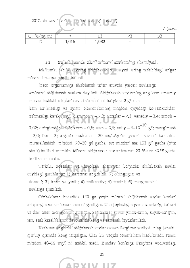  20ºC da suvli eritmalarning zichligi ( g/sm 3 ) 7 - jadval C , % (og`ir.) 2 10 20 30 D 1,015 1,082 - - 3.3 Sufatli hamda xlorli mineral suvlarning ahamiyati . Ma’lumki tabiiy suvning shifobaxsh xususiyati uning tarkibidagi erigan mineral tuzlarga bog&#39;liq bo‘ladi. Inson organizmiga shifobaxsh t a ’sir etuvchi yerosti suvlariga «mineral shifobaxsh suvlar» deyilad i . Shifobaxsh suvlarning eng kam umumiy minerallashishi miqdori davl a t standartlari bo‘yicha 2 g/l dan kam bo‘lmasligi va ayrim ele m entlarning miqdori quyidagi ko‘rsatk i chdan o shm asligi ke r ak ( m g/l ) : ammoniy – 2,0; nit r atlar – 2,0; vanadiy – 0,4; simob – 0,02; qo‘rg‘oshin – 0,3; xrom – 0 , 5; uran – 0,5; radiy – 5–1 0 – 1 0 g / l; ma r g i mu s h – 3,0; f t or – 3; o r ganik moddalar – 30 mg/l.Ayrim yerosti suvlari konlari d a minerallashish miqdori 20–30 g/l gacha, tuz miqdori esa 150 g/l g a cha (o‘ta sho‘r) bo‘lishi mumkin. Mine r a l shi f obax s h suvlar haro r a ti 20 ° S dan 50 ° S gacha bo‘li shi mumkin. Tarkibi, xossalari va davola s h aham i yat i bo‘yicha shifobax s h suvlar quyidagi guruhlarga: 1) karbonat angidridli; 2) oltingugurt-vo- dorodli; 3) brom va yodli; 4) rad i oaktiv; 5) temirli; 6) margimushli suvlarga ajrati l ad i . O‘zbekiston hududida 150 ga yaq i n mineral shifobaxsh suvlar konlari aniqlangan va har tomonlama o‘rganilgan. Ular joylashgan yerda s anator i y, ko’rort va dam olish oromgohlari qurilgan. Shifobaxsh suvlar yurak-tomir, suyak-bo‘g‘in, teri, asab kasalliklarini davolashda keng va s a ma r a li f o ydalani l a d i . Karbonat angidritli shifobaxsh suv l ar asosan Farg‘ona vodiysi- n i n g jan ub i - g ‘ a rbi y q i smi d a k en g t a rqa l gan. Ular b i r vaq t da temirli ham hisoblanadi. Temir miqdori 40– 6 6 mg/l ni tashkil etadi. Bunday konlarga Farg‘ona vodiysidagi 60 