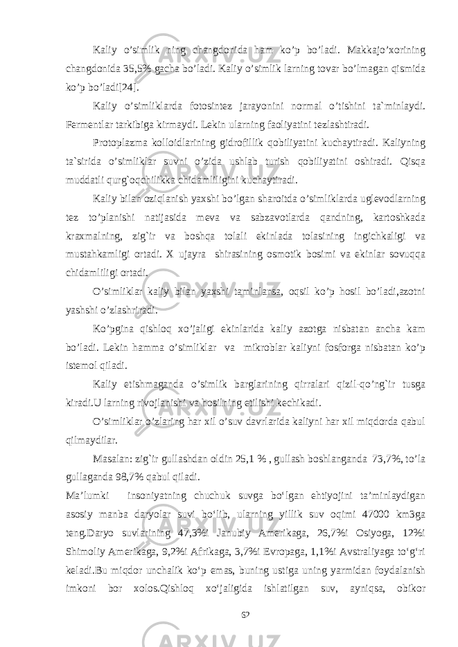 Kaliy o’simlik ning changdonida ham ko’p bo’ladi. Makkajo’xorining changdonida 35,5% gacha bo’ladi. Kaliy o’simlik larning tovar bo’lmagan qismida ko’p bo’ladi[24]. Kaliy o’simliklarda fotosintez jarayonini normal o’tishini ta`minlaydi. Fermentlar tarkibiga kirmaydi. Lekin ularning faoliyatini tezlashtiradi. Protoplazma kolloidlarining gidrofillik qobiliyatini kuchaytiradi. Kaliyning ta`sirida o’simliklar suvni o’zida ushlab turish qobiliyatini oshiradi. Qisqa muddatli qurg`oqchilikka chidamliligini kuchaytiradi. Kaliy bilan oziqlanish yaxshi bo’lgan sharoitda o’simliklarda uglevodlarning tez to’planishi natijasida meva va sabzavotlarda qandning, kartoshkada kraxmalning, zig`ir va boshqa tolali ekinlada tolasining ingichkaligi va mustahkamligi ortadi. X ujayra shirasining osmotik bosimi va ekinlar sovuqqa chidamliligi ortadi. O’simliklar kaliy bilan yaxshi taminlansa, oqsil ko’p hosil bo’ladi,azotni yashshi o’zlashriradi. Ko’pgina qishloq xo’jaligi ekinlarida kaliy azotga nisbatan ancha kam bo’ladi. Lekin hamma o’simliklar va mikroblar kaliyni fosforga nisbatan ko’p istemol qiladi. Kaliy etishmaganda o’simlik barglarining qirralari qizil-qo’ng`ir tusga kiradi.U larning rivojlanishi va hosilning etilishi kechikadi. O’simliklar o’zlaring har xil o’suv davrlarida kaliyni har xil miqdorda qabul qilmaydilar. Masalan: zig`ir gullashdan oldin 25,1 % , gullash boshlanganda 73,7%, to’la gullaganda 98,7% qabul qiladi. Ma’lumki insoniyatning chuchuk suvga bo‘lgan ehtiyojini ta’minlaydigan asosiy manba daryolar suvi bo‘lib, ularning yillik suv oqimi 47000 km3ga teng.Daryo suvlarining 47,3%i Janubiy Amerikaga, 26,7%i Osiyoga, 12%i Shimoliy Amerikaga, 9,2%i Afrikaga, 3,7%i Evropaga, 1,1%i Avstraliyaga to‘g‘ri keladi.Bu miqdor unchalik ko‘p emas, buning ustiga uning yarmidan foydalanish imkoni bor xolos.Qishloq xo‘jaligida ishlatilgan suv, ayniqsa, obikor 62 