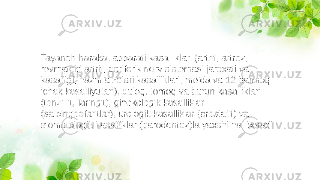 Tayanch-harakat apparati kasalliklari (artrit, artroz, revmatoid artrit, periferik nerv sistemasi jaroxati va kasalligi, hazm aʼzolari kasalliklari, meʼda va 12 barmoq ichak kasalliyutari), quloq, tomoq va burun kasalliklari (tonzillit, faringit), ginekologik kasalliklar (salpingoofaritlar), urologik kasalliklar (prostatit) va stomatologik kasalliklar (parodontoz)la yaxshi naf beradi. 