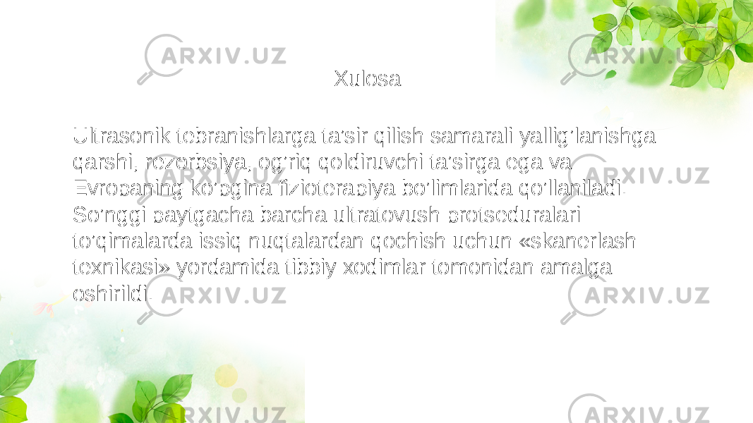 Ultrasonik tebranishlarga ta’sir qilish samarali yallig’lanishga qarshi, rezorbsiya, og’riq qoldiruvchi ta’sirga ega va Evropaning ko’pgina fizioterapiya bo’limlarida qo’llaniladi. So’nggi paytgacha barcha ultratovush protseduralari to’qimalarda issiq nuqtalardan qochish uchun «skanerlash texnikasi» yordamida tibbiy xodimlar tomonidan amalga oshirildi. Xulosa 