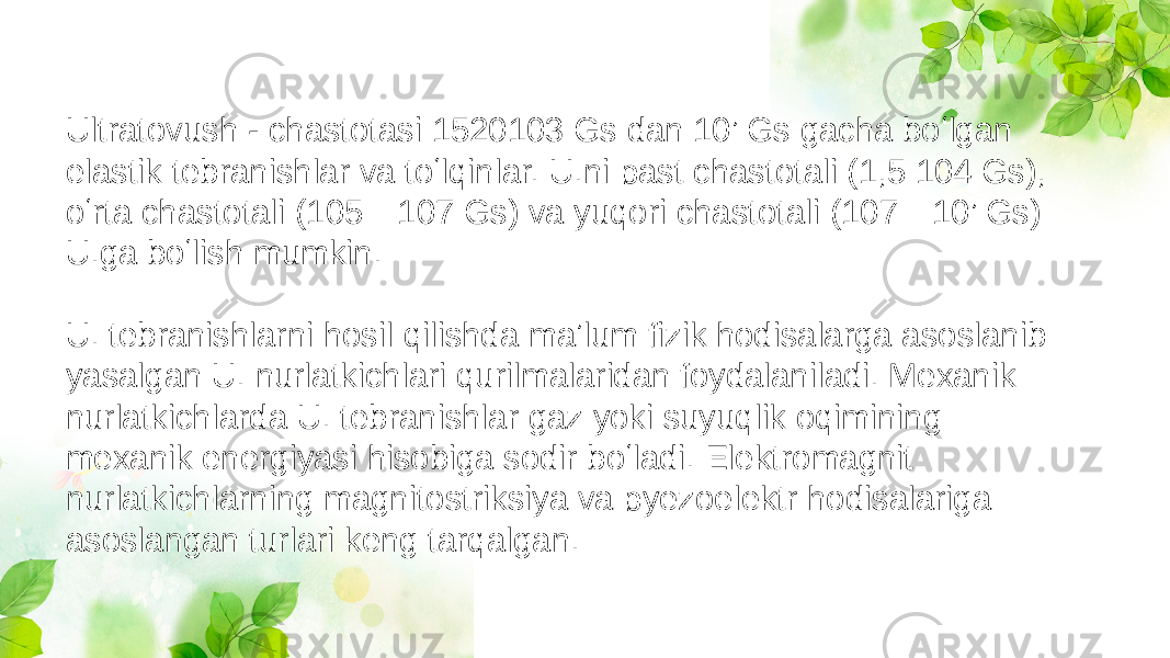 Ultratovush - chastotasi 1520103 Gs dan 10’ Gs gacha boʻlgan elastik tebranishlar va toʻlqinlar. U.ni past chastotali (1,5 104 Gs), oʻrta chastotali (105—107 Gs) va yuqori chastotali (107—10’ Gs) U.ga boʻlish mumkin. U. tebranishlarni hosil qilishda maʼlum fizik hodisalarga asoslanib yasalgan U. nurlatkichlari qurilmalaridan foydalaniladi. Mexanik nurlatkichlarda U. tebranishlar gaz yoki suyuqlik oqimining mexanik energiyasi hisobiga sodir boʻladi. Elektromagnit nurlatkichlarning magnitostriksiya va pyezoelektr hodisalariga asoslangan turlari keng tarqalgan. 