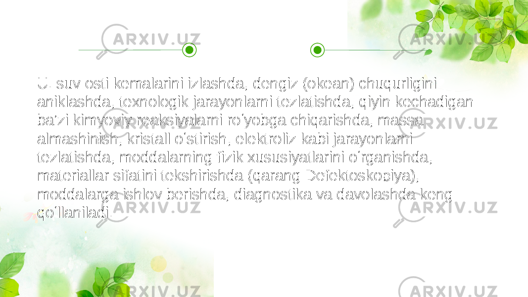 U. suv osti kemalarini izlashda, dengiz (okean) chuqurligini aniklashda, texnologik jarayonlarni tezlatishda, qiyin kechadigan baʼzi kimyoviy reaksiyalarni roʻyobga chiqarishda, massa almashinish, kristall oʻstirish, elektroliz kabi jarayonlarni tezlatishda, moddalarning fizik xususiyatlarini oʻrganishda, materiallar sifatini tekshirishda (qarang Defektoskopiya), moddalarga ishlov berishda, diagnostika va davolashda keng qoʻllaniladi. 