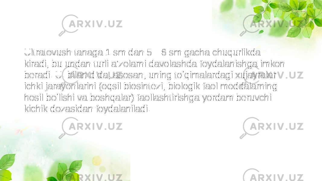 Ultratovush tanaga 1 sm dan 5—6 sm gacha chuqurlikda kiradi, bu undan turli aʼzolarni davolashda foydalanishga imkon beradi. U. bilan d.da, asosan, uning toʻqimalardagi xujayralar ichki jarayonlarini (oqsil biosintezi, biologik faol moddalarning hosil boʻlishi va boshqalar) faollashtirishga yordam beruvchi kichik dozasidan foydalaniladi. 