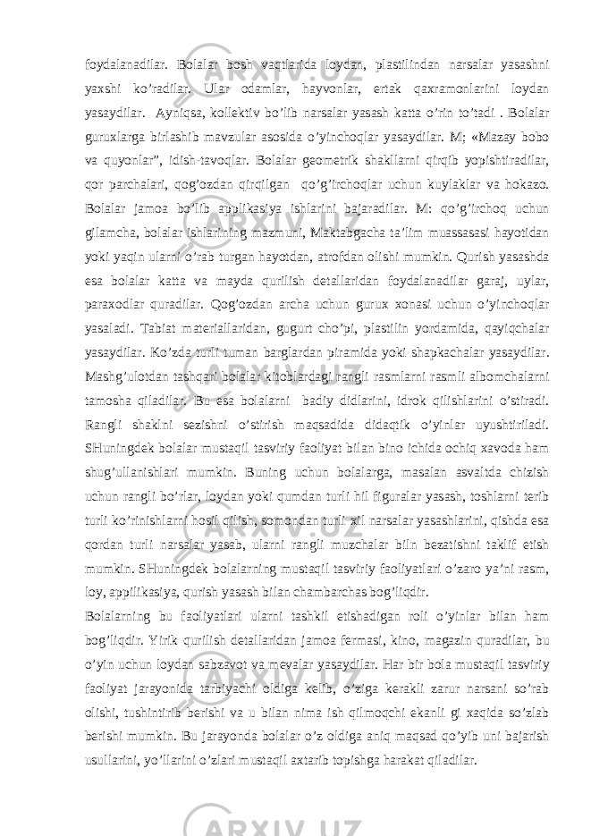 f о yd а l а n а dil а r. B о l а l а r b о sh v а qtl а rid а l о yd а n, pl а stilind а n n а rs а l а r yas а shni ya х shi ko’r а dil а r. Ul а r о d а ml а r, h а yv о nl а r, ert а k q ах r а m о nl а rini l о yd а n yas а ydil а r. А yniqs а , k о ll е ktiv bo’lib n а rs а l а r yas а sh k а tt а o’rin to’t а di . B о l а l а r guru х l а rg а birl а shib m а vzul а r а s о sid а o’yinch о ql а r yas а ydil а r. M; «M а z а y b о b о v а quyonl а r”, idish-t а v о ql а r. B о l а l а r g ео m е trik sh а kll а rni qirqib yopishtir а dil а r, q о r p а rch а l а ri, q о g’ о zd а n qirqilg а n qo’g’irch о ql а r uchun kuyl а kl а r v а h о k а z о . B о l а l а r j а m оа bo’lib а pplik а siya ishl а rini b а j а r а dil а r. M: qo’g’irch о q uchun gil а mch а , b о l а l а r ishl а rining m а zmuni, M а kt а bg а ch а t а ’lim mu а ss а s а si h а yotid а n yoki yaqin ul а rni o’r а b turg а n h а yotd а n, а tr о fd а n о lishi mumkin. Qurish yas а shd а es а b о l а l а r k а tt а v а m а yd а qurilish d е t а ll а rid а n f о yd а l а n а dil а r g а r а j, uyl а r, p а r ахо dl а r qur а dil а r. Q о g’ о zd а n а rch а uchun guru х хо n а si uchun o’yinch о ql а r yas а l а di. T а bi а t m а t е ri а ll а rid а n, gugurt cho’pi, pl а stilin yord а mid а , q а yiqch а l а r yas а ydil а r. Ko’zd а turli tum а n b а rgl а rd а n pir а mid а yoki sh а pk а ch а l а r yas а ydil а r. M а shg’ul о td а n t а shq а ri b о l а l а r kit о bl а rd а gi r а ngli r а sml а rni r а smli а lb о mch а l а rni t а m о sh а qil а dil а r. Bu es а b о l а l а rni b а diy didl а rini, idr о k qilishl а rini o’stir а di. R а ngli sh а klni s е zishni o’stirish m а qs а did а did а qtik o’yinl а r uyushtiril а di. SHuningd е k b о l а l а r must а qil t а sviriy f ао liyat bil а n bin о ichid а о chiq ха v о d а h а m shug’ull а nishl а ri mumkin. Buning uchun b о l а l а rg а , m а s а l а n а sv а ltd а chizish uchun r а ngli bo’rl а r, l о yd а n yoki qumd а n turli hil figur а l а r yas а sh, t о shl а rni t е rib turli ko’rinishl а rni h о sil qilish, s о m о nd а n turli х il n а rs а l а r yas а shl а rini, qishd а es а q о rd а n turli n а rs а l а r yas а b, ul а rni r а ngli muzch а l а r biln b е z а tishni t а klif etish mumkin. SHuningd е k b о l а l а rning must а qil t а sviriy f ао liyatl а ri o’z а r о ya’ni r а sm, l о y, а ppilik а siya, qurish yas а sh bil а n ch а mb а rch а s b о g’liqdir. B о l а l а rning bu f ао liyatl а ri ul а rni t а shkil etish а dig а n r о li o’yinl а r bil а n h а m b о g’liqdir. Yirik qurilish d е t а ll а rid а n j а m оа f е rm а si, kin о , m а g а zin qur а dil а r, bu o’yin uchun l о yd а n s а bz а v о t v а m е v а l а r yas а ydil а r. H а r bir b о l а must а qil t а sviriy f ао liyat j а r а yonid а t а rbiyachi о ldig а k е lib, o’zig а k е r а kli z а rur n а rs а ni so’r а b о lishi, tushintirib b е rishi v а u bil а n nim а ish qilm о qchi ek а nli gi ха qid а so’zl а b b е rishi mumkin. Bu j а r а yond а b о l а l а r o’z о ldig а а niq m а qs а d qo’yib uni b а j а rish usull а rini, yo’ll а rini o’zl а ri must а qil ах t а rib t о pishg а h а r а k а t qil а dil а r. 