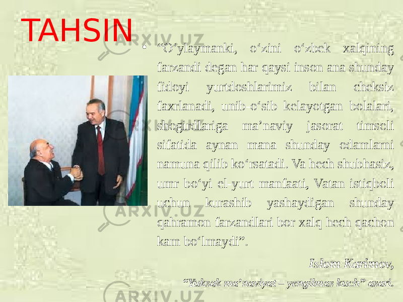 TAHSIN • “ O‘ylaymanki, o‘zini o‘zbek xalqining farzandi degan har qaysi inson ana shunday fidoyi yurtdoshlarimiz bilan cheksiz faxrlanadi, unib-o‘sib kelayotgan bolalari, shogirdlariga ma’naviy jasorat timsoli sifatida aynan mana shunday odamlarni namuna qilib ko‘rsatadi. Va hech shubhasiz, umr bo‘yi el-yurt manfaati, Vatan istiqboli uchun kurashib yashaydigan shunday qahramon farzandlari bor xalq hech qachon kam bo‘lmaydi”. Islom Karimov, “ Yuksak ma’naviyat – yengilmas kuch” asari. 