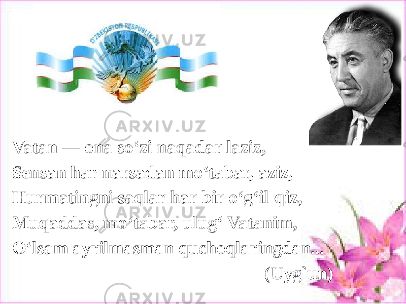 Vatan — ona so‘zi naqadar laziz, Sensan har narsadan mo‘tabar, aziz, Hurmatingni saqlar har bir o‘g‘il-qiz, Muqaddas, mo‘tabar, ulug‘ Vatanim, O‘lsam ayrilmasman quchoqlaringdan... (Uyg`un) 