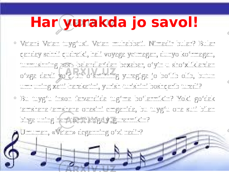 Har yurakda jo savol! • Vatan! Vatan tuyg‘usi. Vatan muhabbati. Nimadir bular? Bular qanday sehrli qudratki, hali voyaga yetmagan, dunyo ko‘rmagan, turmushning past.-balandlaridan bexabar, o‘yin-u sho‘xliklardan o‘zga dardi yo‘q bir o‘smirning yuragiga jo bo‘lib olib, butun umr uning xatti-harakatini, yurish-turishini boshqarib turadi? • Bu tuyg‘u inson farzandida tug‘ma bo‘larmikin? Yoki go‘dak tamshana-tamshana onasini emganida, bu tuyg‘u ona suti bilan birga uning ham tomirlariga yugurarmikin? • Umuman, «Vatan» deganning o‘zi nadir? 