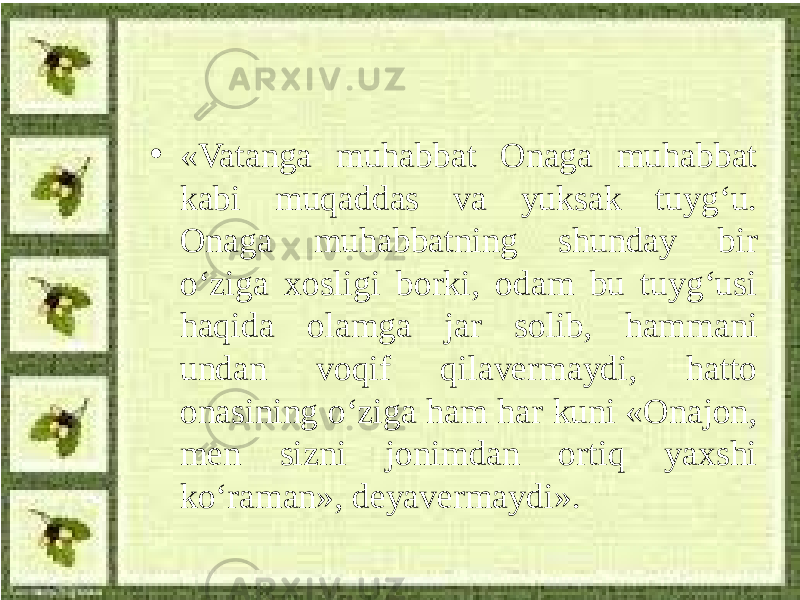 • «Vatanga muhabbat Onaga muhabbat kabi muqaddas va yuksak tuyg‘u. Onaga muhabbatning shunday bir o‘ziga xosligi borki, odam bu tuyg‘usi haqida olamga jar solib, hammani undan voqif qilavermaydi, hatto onasining o‘ziga ham har kuni «Onajon, men sizni jonimdan ortiq yaxshi ko‘raman», deyavermaydi». 