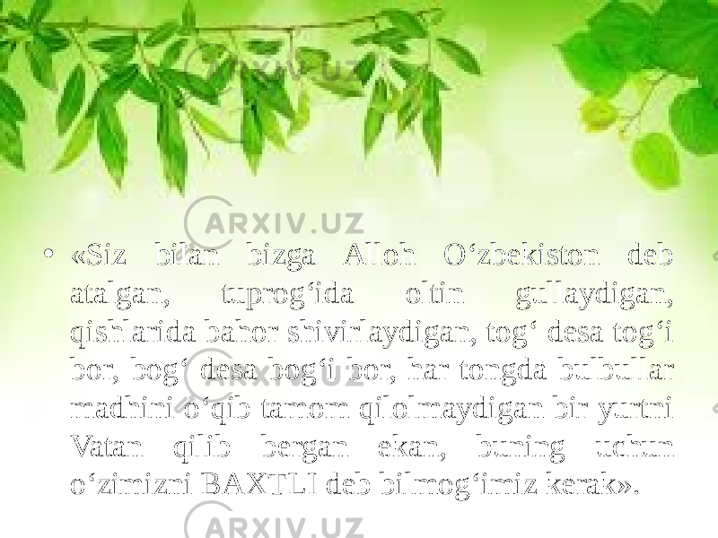 • «Siz bilan bizga Alloh O‘zbekiston deb atalgan, tuprog‘ida oltin gullaydigan, qishlarida bahor shivirlaydigan, tog‘ desa tog‘i bor, bog‘ desa bog‘i bor, har tongda bulbullar madhini o‘qib tamom qilolmaydigan bir yurtni Vatan qilib bergan ekan, buning uchun o‘zimizni BAXTLI deb bilmog‘imiz kerak». 