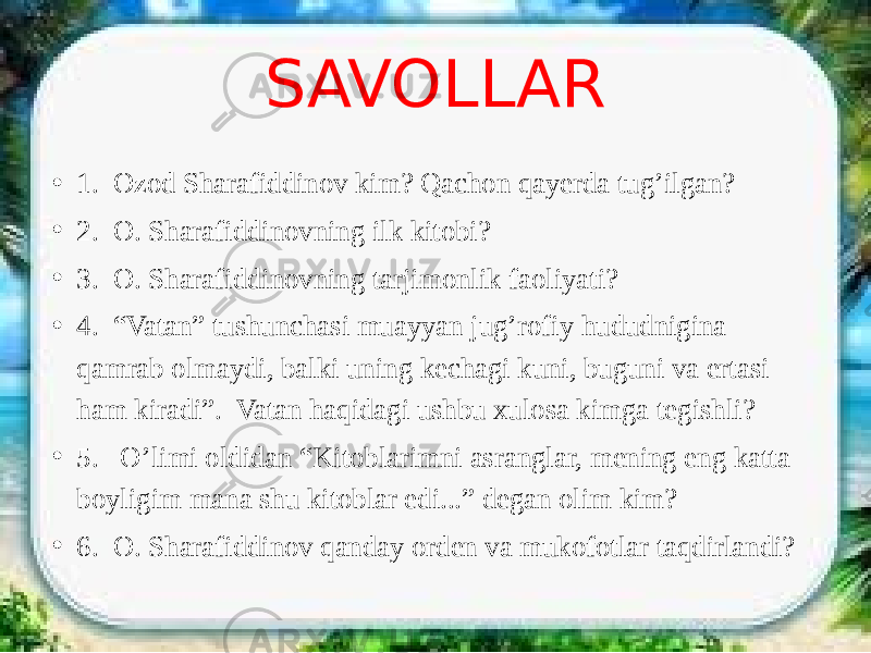 SAVOLLAR • 1. Ozod Sharafiddinov kim? Qachon qayerda tug’ilgan? • 2. O. Sharafiddinovning ilk kitobi? • 3. O. Sharafiddinovning tarjimonlik faoliyati? • 4. “Vatan” tushunchasi muayyan jug’rofiy hududnigina qamrab olmaydi, balki uning kechagi kuni, buguni va ertasi ham kiradi”. Vatan haqidagi ushbu xulosa kimga tegishli? • 5. O’limi oldidan “Kitoblarimni asranglar, mening eng katta boyligim mana shu kitoblar edi...” degan olim kim? • 6. O. Sharafiddinov qanday orden va mukofotlar taqdirlandi? 