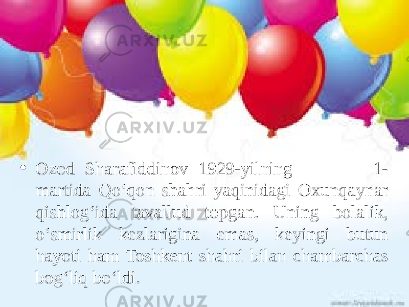 • Ozod Sharafiddinov 1929-yilning 1- martida Qo‘qon shahri yaqinidagi Oxunqaynar qishlog‘ida tavallud topgan. Uning bolalik, o‘smirlik kezlarigina emas, keyingi butun hayoti ham Toshkent shahri bilan chambarchas bog‘liq bo‘ldi. 