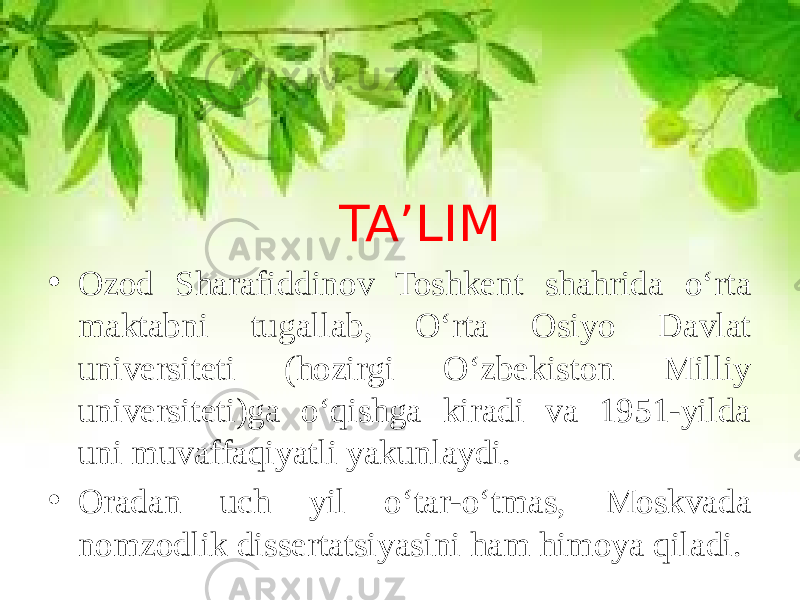 TA’LIM • Ozod Sharafiddinov Toshkent shahrida o‘rta maktabni tugallab, O‘rta Osiyo Davlat universiteti (hozirgi O‘zbekiston Milliy universiteti)ga o‘qishga kiradi va 1951-yilda uni muvaffaqiyatli yakunlaydi. • Oradan uch yil o‘tar-o‘tmas, Moskvada nomzodlik dissertatsiyasini ham himoya qiladi. 