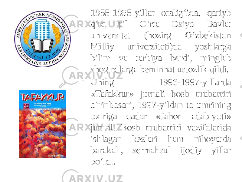 • 1955-1995-yillar oralig‘ida, qariyb qirq yil O‘rta Osiyo Davlat universiteti (hozirgi O‘zbekiston Milliy universiteti)da yoshlarga bilim va tarbiya berdi, minglab shogirdlarga beminnat ustozlik qildi. • Uning 1996-1997-yillarda «Tafakkur» jurnali bosh muharriri o‘rinbosari, 1997-yildan to umrining oxiriga qadar «Jahon adabiyoti» jurnali Bosh muharriri vazifalarida ishlagan kezlari ham nihoyatda barakali, sermahsul ijodiy yillar bo‘ldi. 