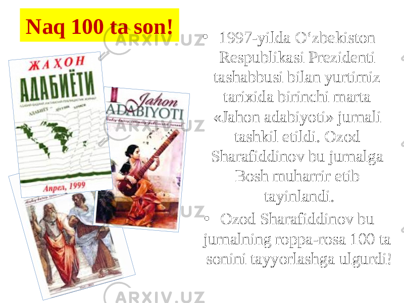 Naq 100 ta son! • 1997-yilda O‘zbekiston Respublikasi Prezidenti tashabbusi bilan yurtimiz tarixida birinchi marta «Jahon adabiyoti» jurnali tashkil etildi. Ozod Sharafiddinov bu jurnalga Bosh muharrir etib tayinlandi. • Ozod Sharafiddinov bu jurnalning roppa-rosa 100 ta sonini tayyorlashga ulgurdi! 