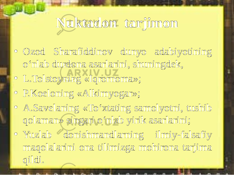 Nuktadon tarjimon • Ozod Sharafiddinov dunyo adabiyotining o‘nlab durdona asarlarini, shuningdek, • L.Tolstoyning «Iqrornoma»; • P.Koeloning «Alkimyogar»; • A.Savelaning «To‘xtating samolyotni, tushib qolaman» singari o‘nlab yirik asarlarini; • Yuzlab donishmandlarning ilmiy-falsafiy maqolalarini ona tilimizga mohirona tarjima qildi. 