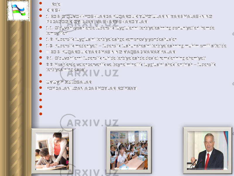  Reja:  KIRISH .  1 BOB. O‘QUVCHI-YOSHLARDA FUQAROLIK TUYG‘ULARINI TARBIYALASHNING PEDAGOGIK OMILLARI VA SHART-SHAROITLARI  1.1. O‘quvchi-yoshlarda fuqarolik tuyg‘ularini tarbiyalashning qonuniyatlari hamda tamoyillari  1.2. Fuqarolik tuyg‘usini tarbiyalashga zamonaviy yondashuvlar  1 .3. Fuqarolik madaniyati – fuqarolik tushunchasini tarbiyalashning muhim omili sifatida  II BOB. FUQAROLIK TARBIYASINING MAQSAD VA VAZIFALARI  2.1. O‘quvchilarni fuqarolik ruhida tarbiyalashda davlat ramzlarining ahamiyati  2.2. Yoshlarda vatanparvarlik va baynalminallik tuyg‘usini shakllantirish – fuqarolik tarbiyasining asosi     UMUMIY XULOSALAR  FOYDALANILGAN ADABIYOTLAR RO‘Y X ATI             