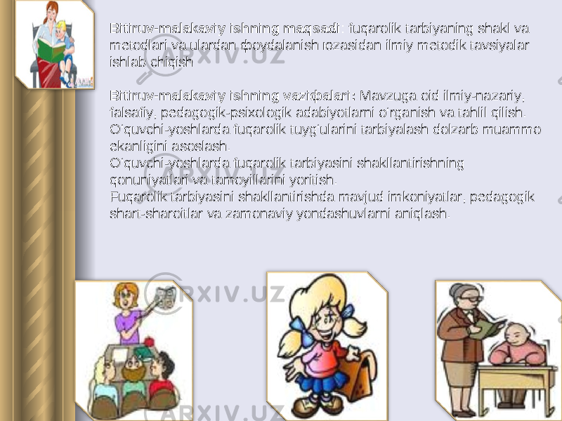  Bitiruv-mаlаkаviy ishning mаqsаdi : fuqarolik tаrbiyaning shаkl vа mеtоdlаri vа ulаrdаn фоydаlаnish юzаsidаn ilmiy mеtоdik tаvsiyalаr ishlаb chiqish   Bitiruv-mаlаkаviy ishning vаziфаlаri: Mavzuga oid ilmiy-nazariy, falsafiy, pedagogik-psixologik adabiyotlarni o‘rganish va tahlil qilish. O‘quvchi-yoshlarda fuqarolik tuyg‘ularini tarbiyalash dolzarb muammo ekanligini asoslash. O‘quvchi-yoshlarda fuqarolik tarbiyasini shakllantirishning qonuniyatlari va tamoyillarini yoritish. Fuqarolik tarbiyasini shakllantirishda mavjud imkoniyatlar, pedagogik shart-sharoitlar va zamonaviy yondashuvlarni aniqlash. 