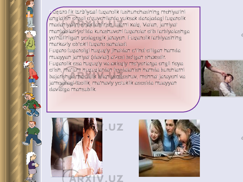 Fuqarolik tarbiyasi fuqarolik tushunchasining mohiyatini anglatish orqali o‘quvchilarda yuksak darajadagi fuqarolik madaniyatini shakllantirish, ularni xalq, Vatan, jamiyat manfaatlari yo‘lida kurashuvchi fuqarolar etib tarbiyalashga yo‘naltirilgan pedagogik jarayon. Fuqarolik tarbiyasining markaziy ob’ekti fuqaro sanaladi. Fuqaro fuqaroligi huquqiy jihatdan e’tirof etilgan hamda muayyan jamiyat (davlat) a’zosi bo‘lgan shaxsdir. Fuqarolik esa huquqiy va axloqiy me’yorlarga ongli rioya etish, ma’lum huquqlardan foydalanish hamda burchlarni bajarishga mas’ullik bilan yondoshuv, mehnat jarayoni va jamoadagi faollik, ma’naviy yetuklik asosida muayyan davlatga mansublik. 