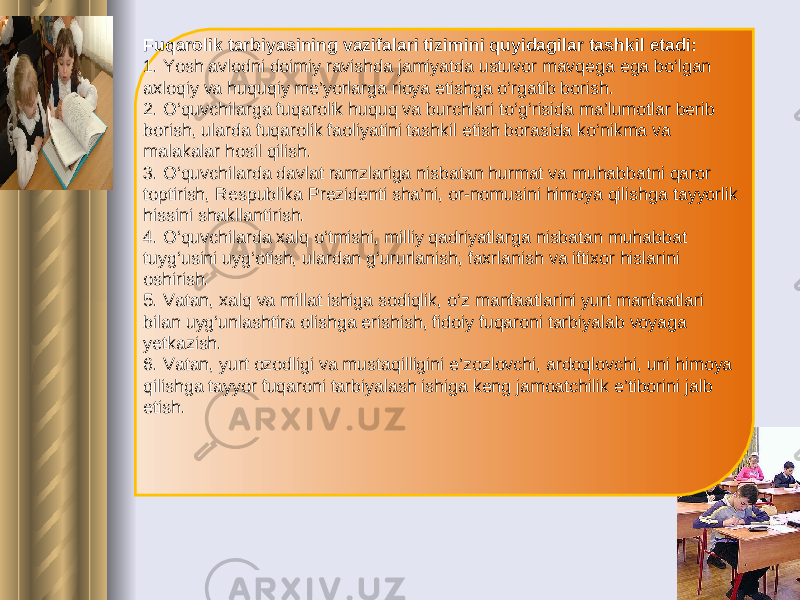 Fuqarolik tarbiyasining vazifalari tizimini quyidagilar tashkil etadi: 1. Yosh avlodni doimiy ravishda jamiyatda ustuvor mavqega ega bo‘lgan axloqiy va huquqiy me’yorlarga rioya etishga o‘rgatib borish. 2. O‘quvchilarga fuqarolik huquq va burchlari to‘g‘risida ma’lumotlar berib borish, ularda fuqarolik faoliyatini tashkil etish borasida ko‘nikma va malakalar hosil qilish. 3. O‘quvchilarda davlat ramzlariga nisbatan hurmat va muhabbatni qaror toptirish, Respublika Prezidenti sha’ni, or-nomusini himoya qilishga tayyorlik hissini shakllantirish. 4. O‘quvchilarda xalq o‘tmishi, milliy qadriyatlarga nisbatan muhabbat tuyg‘usini uyg‘otish, ulardan g‘ururlanish, faxrlanish va iftixor hislarini oshirish. 5. Vatan, xalq va millat ishiga sodiqlik, o‘z manfaatlarini yurt manfaatlari bilan uyg‘unlashtira olishga erishish, fidoiy fuqaroni tarbiyalab voyaga yetkazish. 6. Vatan, yurt ozodligi va mustaqilligini e’zozlovchi, ardoqlovchi, uni himoya qilishga tayyor fuqaroni tarbiyalash ishiga keng jamoatchilik e’tiborini jalb etish. 