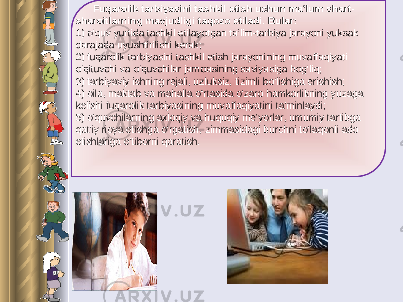  Fuqarolik tarbiyasini tashkil etish uchun ma’lum shart- sharoitlarning mavjudligi taqozo etiladi. Bular: 1) o‘quv yurtida tashkil etilayotgan ta’lim-tarbiya jarayoni yuksak darajada uyushtirilishi kerak; 2) fuqarolik tarbiyasini tashkil etish jarayonining muvaffaqiyati o‘qituvchi va o‘quvchilar jamoasining saviyasiga bog‘liq; 3) tarbiyaviy ishning rejali, uzluksiz, tizimli bo‘lishiga erishish; 4) oila, maktab va mahalla o‘rtasida o‘zaro hamkorlikning yuzaga kelishi fuqarolik tarbiyasining muvaffaqiyatini ta’minlaydi; 5) o‘quvchilarning axloqiy va huquqiy me’yorlar, umumiy tartibga qat’iy rioya etishga o‘rgatish, zimmasidagi burchni to‘laqonli ado etishlariga e’tiborni qaratish. 