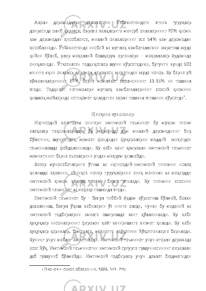 Аҳоли даромадлари даражасини Ўзбекистондаги этник гуруҳлар доирасида олиб қаралса, Европа халқларига мансуб оилаларнинг 20% қисми кам даромадли ҳисобланса, миллий оилаларнинг эса 54% кам даромадли ҳисобланади. Ўзбекистонда нисбий ва мутлақ камбағалликни ажратиш жуда қийин бўлиб, улар маҳаллий бошқарув органлари - маҳаллалар ёрдамида аниқланади. Ўтказилган тадқиқотлар шуни кўрсатадики, бугунги кунда 500 мингга яқин оилалар даромад даражаси жиҳатидан жуда ночор. Бу барча уй хўжаликларининг 12%, барча мамлакат аҳолисининг 13-15% ни ташкил этади. Тадқиқот натижалари мутлақ камбағалларнинг асосий қисмини қишлоқ жойларида истиқомат қиладиган аҳоли ташкил этишини кўрсатди 1 . Қисқача хулосалар Иқтисодий категория сингари ижтимоий таъминот бу муҳим тизим алоқалар тақсимланиши, бу жараёнда ҳам миллий даромаднинг бир бўлагини, шунингдек, жамоат фондидан фуқароларни моддий жиҳатдан таъминлашда фойдаланилади. Бу каби кенг қамровли ижтимоий таъминот жамиятнинг барча аъзоларини ундан маҳрум қилмайди. Бозор муносабатларига ўтиш ва иқтисодий-ижтимоий тизимни ислоҳ қилишда аҳолини, айниқса ночор гуруҳларини аниқ манзили ва мақсадди ижтимоий ҳимоя қилиш тизими барпо этилади. Бу тизимни асосини ижтимоий таъминот ва нафақа ташкидл этади. Ижтимоий таъминот бу - бепул тиббий ёрдам кўрсатиш бўлмай, балки даволаниш, бепул ўқиш кабиларни ўз ичига олади, чунки бу маданий ва ижтимоий тадбирларни амалга оширишда кенг қўлланилади. Бу каби ҳуқуқлар инсонларнинг фаровон ҳаёт кечиришига хизмат қилади. Бу каби ҳуқуқлар қариялар, беморлар, меҳнатга лаёқатини йўқотганларга берилади. Бунинг учун маблағ ажратилади. Ижтимоий таъминот учун етарли даражада асос йўқ. Ижтимоий таъминотни ижтимоий суғурта тушунчасининг паралели деб тушуниб бўлмайди. Ижтимоий тадбирлар учун давлат бюджетидан 1 Экономическое обозрение, 1999, №1.-22с. 