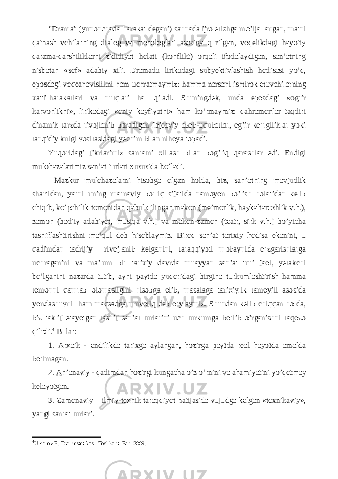 “Drama” (yunonchada-harakat degani) sahnada ijro etishga mо’ljallangan, matni qatnashuvchilarning dialog va monologlari asosiga qurilgan, voqelikdagi hayotiy qarama-qarshiliklarni zididiyat holati (konflikt) orqali ifodalaydigan, san’atning nisbatan «sof» adabiy xili. Dramada lirikadagi subyektivlashish hodisasi yо’q, eposdagi voqeanavislikni ham uchratmaymiz: hamma narsani ishtirok etuvchilarning xatti-harakatlari va nutqlari hal qiladi. Shuningdek, unda eposdagi «og’ir karvonlikni», lirikadagi «oniy kayfiyatni» ham kо’rmaymiz: qahramonlar taqdiri dinamik tarzda rivojlanib boradigan fojeaviy azob-uqubatlar, og’ir kо’rgiliklar yoki tanqidiy kulgi vositasidagi yechim bilan nihoya topadi. Yuqoridagi fikrlarimiz san’atni xillash bilan bog’liq qarashlar edi. Endigi mulohazalarimiz san’at turlari xususida bо’ladi. Mazkur mulohazalarni hisobga olgan holda, biz, san’atning mavjudlik shartidan, ya’ni uning ma’naviy borliq sifatida namoyon bо’lish holatidan kelib chiqib, kо’pchilik tomonidan qabul qilingan makon (me’morlik, haykaltaroshlik v.h.), zamon (badiiy adabiyot, musiqa v.h.) va makon-zamon (teatr, sirk v.h.) bо’yicha tasniflashtirishni ma’qul deb hisoblaymiz. Biroq san’at tarixiy hodisa ekanini, u qadimdan tadrijiy rivojlanib kelganini, taraqqiyoti mobaynida о’zgarishlarga uchraganini va ma’lum bir tarixiy davrda muayyan san’at turi faol, yetakchi bо’lganini nazarda tutib, ayni paytda yuqoridagi birgina turkumlashtirish hamma tomonni qamrab olomasligini hisobga olib, masalaga tarixiylik tamoyili asosida yondashuvni ham maqsadga muvofiq deb о’ylaymiz. Shundan kelib chiqqan holda, biz taklif etayotgan tasnif san’at turlarini uch turkumga bо’lib о’rganishni taqozo qiladi. 4 Bular: 1. Arxaik - endilikda tarixga aylangan, hozirga paytda real hayotda amalda b о ’lmagan. 2. An’anaviy - qadimdan hozirgi kungacha о ’z о ’rnini va ahamiyatini y о ’qotmay kelayotgan. 3. Zamonaviy – ilmiy-texnik taraqqiyot natijasida vujudga kelgan «texnikaviy», yangi san’at turlari. 4 Umarov E. Teatr estetikasi. Toshkent. Fan. 2009. 