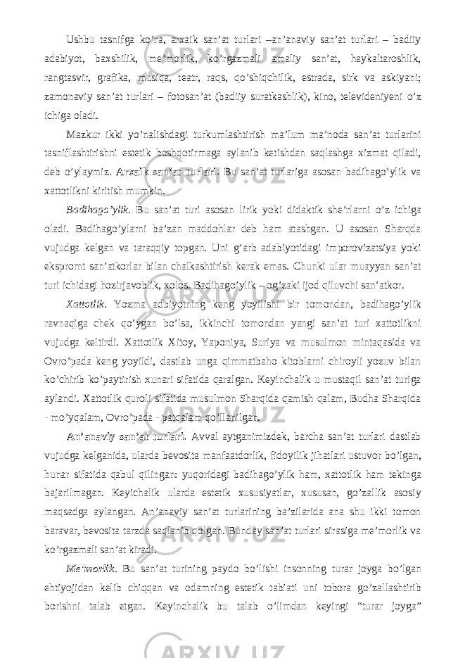 Ushbu tasnifga k о ’ra, arxaik san’at turlari –an’anaviy san’at turlari – badiiy adabiyot, baxshilik, me’morlik, k о ’rgazmali amaliy san’at, haykaltaroshlik, rangtasvir, grafika, musiqa, teatr, raqs, q о ’shiqchilik, estrada, sirk va askiyani; zamonaviy san’at turlari – fotosan’at (badiiy suratkashlik), kino, televideniyeni о ’z ichiga oladi. Mazkur ikki y о ’nalishdagi turkumlashtirish ma’lum ma’noda san’at turlarini tasniflashtirishni estetik boshqotirmaga aylanib ketishdan saqlashga xizmat qiladi, deb о ’ylaymiz. Arxaik san’at turlari. Bu san’at turlariga asosan badihag о ’ylik va xattotlikni kiritish mumkin. Badihag о ’ylik. Bu san’at turi asosan lirik yoki didaktik she’rlarni о ’z ichiga oladi. Badihag о ’ylarni ba’zan maddohlar deb ham atashgan. U asosan Sharqda vujudga kelgan va taraqqiy topgan. Uni g’arb adabiyotidagi imporovizatsiya yoki ekspromt san’atkorlar bilan chalkashtirish kerak emas. Chunki ular muayyan san’at turi ichidagi hozirjavoblik, xolos. Badihag о ’ylik – og’zaki ijod qiluvchi san’atkor. Xattotlik. Yozma adbiyotning keng yoyilishi bir tomondan, badihag о ’ylik ravnaqiga chek q о ’ygan b о ’lsa, ikkinchi tomondan yangi san’at turi xattotlikni vujudga keltirdi. Xattotlik Xitoy, Yaponiya, Suriya va musulmon mintaqasida va Ovr о ’pada keng yoyildi, dastlab unga qimmatbaho kitoblarni chiroyli yozuv bilan k о ’chirib k о ’paytirish xunari sifatida qaralgan. Keyinchalik u mustaqil san’at turiga aylandi. Xattotlik quroli sifatida musulmon Sharqida qamish qalam, Budha Sharqida - m о ’yqalam, Ovr о ’pada - patqalam q о ’llanilgan. An’anaviy san’at turlari. Avval aytganimizdek, barcha san’at turlari dastlab vujudga kelganida, ularda bevosita manfaatdorlik, fidoyilik jihatlari ustuvor b о ’lgan, hunar sifatida qabul qilingan: yuqoridagi badihag о ’ylik ham, xattotlik ham tekinga bajarilmagan. Keyichalik ularda estetik xususiyatlar, xususan, g о ’zallik asosiy maqsadga aylangan. An’anaviy san’at turlarining ba’zilarida ana shu ikki tomon baravar, bevosita tarzda saqlanib qolgan. Bunday san’at turlari sirasiga me’morlik va k о ’rgazmali san’at kiradi. Me’morlik . Bu san’at turining paydo b о ’lishi insonning turar joyga b о ’lgan ehtiyojidan kelib chiqqan va odamning estetik tabiati uni tobora g о ’zallashtirib borishni talab etgan. Keyinchalik bu talab о ’limdan keyingi “turar joyga” 