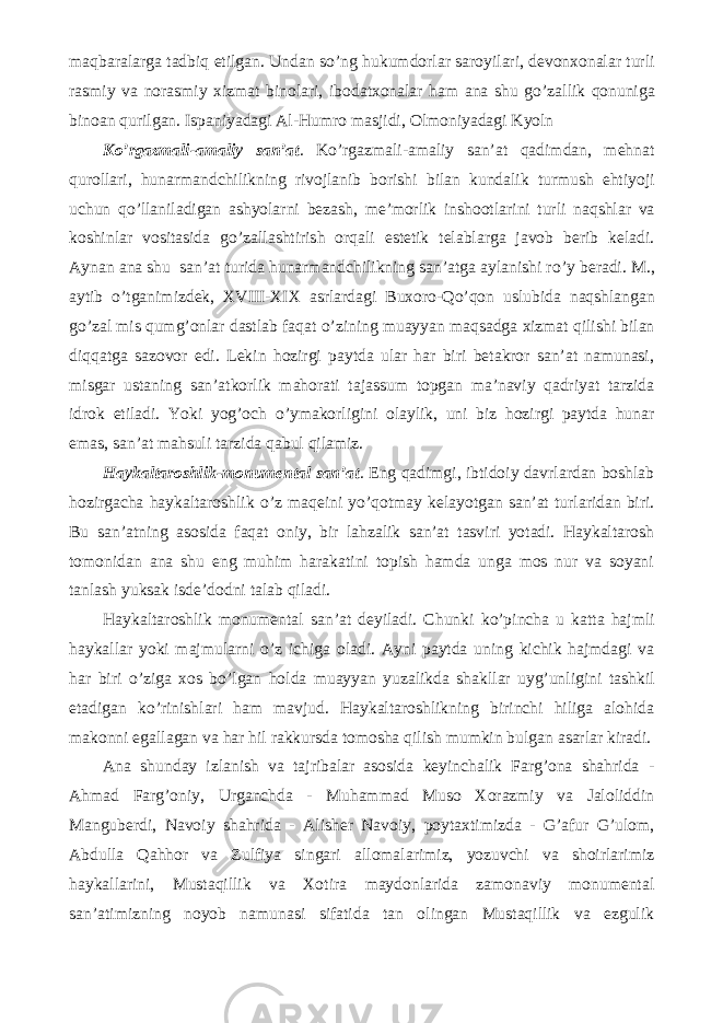 maqbaralarga tadbiq etilgan. Undan s о ’ng hukumdorlar saroyilari, devonxonalar turli rasmiy va norasmiy xizmat binolari, ibodatxonalar ham ana shu g о ’zallik qonuniga binoan qurilgan. Ispaniyadagi Al-Humro masjidi, Olmoniyadagi Kyoln K о ’rgazmali-amaliy san’at . K о ’rgazmali-amaliy san’at qadimdan, mehnat qurollari, hunarmandchilikning rivojlanib borishi bilan kundalik turmush ehtiyoji uchun q о ’llaniladigan ashyolarni bezash, me’morlik inshootlarini turli naqshlar va koshinlar vositasida g о ’zallashtirish orqali estetik telablarga javob berib keladi. Aynan ana shu san’at turida hunarmandchilikning san’atga aylanishi r о ’y beradi. M., aytib о ’tganimizdek, XVIII-XIX asrlardagi Buxoro-Q о ’qon uslubida naqshlangan g о ’zal mis qumg’onlar dastlab faqat о ’zining muayyan maqsadga xizmat qilishi bilan diqqatga sazovor edi. Lekin hozirgi paytda ular har biri betakror san’at namunasi, misgar ustaning san’atkorlik mahorati tajassum topgan ma’naviy qadriyat tarzida idrok etiladi. Yoki yog’och о ’ymakorligini olaylik, uni biz hozirgi paytda hunar emas, san’at mahsuli tarzida qabul qilamiz. Haykaltaroshlik-monumental san’at . Eng qadimgi, ibtidoiy davrlardan boshlab hozirgacha haykaltaroshlik о ’z maqeini y о ’qotmay kelayotgan san’at turlaridan biri. Bu san’atning asosida faqat oniy, bir lahzalik san’at tasviri yotadi. Haykaltarosh tomonidan ana shu eng muhim harakatini topish hamda unga mos nur va soyani tanlash yuksak isde’dodni talab qiladi. Haykaltaroshlik monumental san’at deyiladi. Chunki k о ’pincha u katta hajmli haykallar yoki majmularni о ’z ichiga oladi. Ayni paytda uning kichik hajmdagi va har biri о ’ziga xos b о ’lgan holda muayyan yuzalikda shakllar uyg’unligini tashkil etadigan k о ’rinishlari ham mavjud. Haykaltaroshlikning birinchi hiliga alohida makonni egallagan va har hil rakkursda tomosha qilish mumkin bulgan asarlar kiradi. Ana shunday izlanish va tajribalar asosida keyinchalik Farg’ona shahrida - Ahmad Farg’oniy, Urganchda - Muhammad Muso Xorazmiy va Jaloliddin Manguberdi, Navoiy shahrida - Alisher Navoiy, poytaxtimizda - G’afur G’ulom, Abdulla Qahhor va Zulfiya singari allomalarimiz, yozuvchi va shoirlarimiz haykallarini, Mustaqillik va Xotira maydonlarida zamonaviy monumental san’atimizning noyob namunasi sifatida tan olingan Mustaqillik va ezgulik 