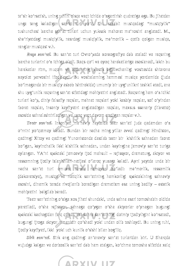 ta’sir k о ’rsatish, uning ruhini qisqa vaqt ichida о ’zgartirish qudratiga ega. Bu jihatdan unga teng keladigan san’at turi y о ’q. Shu sababli musiqadagi “musiqiylik” tushunchasi barcha san’at turlari uchun yuksak mahorat ma’nosini anglatadi. M., she’riyatdagi musiqiylik, nasrdagi musiqiylik, me’morlik – qotib qolgan musiqa, ranglar musiqasi v.h. Raqs san’ati. Bu san’at turi Ovr о ’pada xoreografiya deb ataladi va raqsning barcha turlarini о ’z ichiga oladi. Raqs q о ’l va oyoq harakatlariga asoslanadi, lekin bu harakatlar ritm, muqom va badanning plastik egiluvchanligi vositasida shiorona xayolot parvozini ifodalaydi. Bu vositalarning hammasi musiqa yordamida (juda b о ’lmaganda bir musiqiy asbob ishtirokida) umumiy bir uyg’unlikni tashkil etadi, ana shu uyg’unlik raqsning san’at sifatidagi mohiyatini anglatadi. Raqsning ham о ’z ichki turlari k о ’p, diniy-falsafiy raqslar, mehnat raqslari yoki kasbiy raqslar, sof о ’yindan iborat raqslar, insoniy kayfiyatni anglatadigan raqslar, maxsus ssenariy (libretto) asosida sahnalashtiriladigan va uzoq vaqt davom etadigan raqslar v.h. Teatr san’ati. Insoniyat ma’naviy hayotida teatr san’ati juda qadamdan о ’z о ’rnini y о ’qotmay keladi. Bundan bir necha ming yillar avval qadimgi Hindiston, qadimgi Xitoy va qadimgi Yunonistonda dastlab teatr bir kishilik sahnadan iborat b о ’lgan, keyinchalik ikki kishilik sahnadan, undan keyingina jamoviy san’at turiga aylangan. YA’ni spektakl jamoaviy ijod mahsuli – rejissyor, dramaturg, aktyor va rassomning ijodiy izlanishlari natijasi о ’laroq yuzaga keladi. Ayni paytda unda bir necha san’at turi omuxta tarzda namoyon b о ’ladi: me’morlik, rassomlik (dekoratsiya), musiqa va notiqlik san’atining hamkorligi spektaklning sahnaviy asosini, dinamik tarzda rivojlanib boradigan dramatizm esa uning badiiy – estetik mohiyatini belgilab beradi. Teatr san’atining о ’ziga xos jihati shundaki, unda sahna asari tomoshabin oldida yaratiladi, о ’sha rejissyor, sahnaga q о ’ygan о ’sha aktyorlar о ’ynagan bugungi spektakl kechagidan farq qiladi. Bu sahna san’atining doimiy ijodiyligini k о ’rsatadi, bugungi ijroga aktyor nimanidir q о ’shadi yoki undan olib tashlaydi. Bu uning ruhi, ijodiy kayfiyati, ikki yoki uch kunlik о ’sishi bilan bog’liq. Sirk san’ati . Sirk eng qadimgi an’anaviy san’at turlaridan biri. U Sharqda vujudga kelgan va dorbozlik san’ati deb ham atalgan, k о ’chma tomosha sifatida xalq 