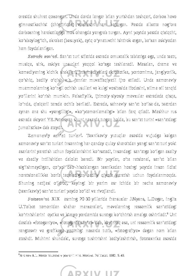 orasida shuhrat qozongan. Unda dorda langar bilan yurishdan tashqari, dorboz havo gimnastikachisi (chig’iriqda) vazifasini ham bajargan. Pastda albatta nog’ora dorbozning harakatlariga mos ohangda yangrab turgan. Ayni paytda pastda qiziqchi, k о ’zboylog’ich, akrobat (besuyak), ayiq о ’ynatuvchi ishtirok etgan, ba’zan askiyadan ham foydalanilgan. Estrada san’ati . San’at turi sifatida estrada omuxtalik tabiatiga ega, unda teatr, musiqa, sirk, askiya unsurlari yaqqol k о ’zga tashlanadi. Masalan, drama va komediyaning kichik shakllari, intermediyalar, akrobotika, pontomima, janglyorlik, q о ’shiq, badiiy о ’qish v.b. janrlar muvaffaqiyatli ijro etiladi. Unda zamonaviy muammolarning k о ’ngil ochish usullari va kulgi vositasida ifodasini, xilma-xil tanqid y о ’llarini k о ’rish mumkin. Falsafiylik, ijtimoiy-siyosiy mavzular estradada qisqa, l о ’nda, qiziqarli tarzda ochib beriladi. Estrada, sahnaviy san’at b о ’lsa-da, teatrdan aynan ana shu «yengilligi», «k о ’ptomonlamaligi» bilan farq qiladi. Mashhur rus estrada aktyori YE.Petrosyan shuni nazarda tutgan holda, bu san’at turini «san’atdagi jurnalistika» deb ataydi. Zamonaviy san’at turlari. Texnikaviy yutuqlar asosida vujudga kelgan zamonaviy san’at turlari insonning har qanday qulay sharoitdan yangi san’at turi yoki asarlarini yaratish uchun foydalanishini k о ’rsatadi, insondagi san’atga b о ’lgan azaliy va abadiy intilishidan dalolat beradi. Bir paytlar, о ’ta ratsional, san’at bilan sig’ishmaydigan, q о ’pol deb hisoblangan texnikadan hozirgi paytda inson ildizi noratsionallikka borib taqaladigan badiiy qiyofa yaratish uchun foydalanmoqda. Shuning natijasi о ’laroq, keyingi bir yarim asr ichida bir necha zamonaviy (texnikaviy) san’at turlari paydo b о ’ldi va rivojlandi. Fotosan’at. XIX asrning 20-30-yillarida fransuzlar J.Nyens, L.Dager, ingliz U.Tolbot tomonidan shahar manzaralari, mevalarning rassomlik san’atidagi k о ’rinishlarini optika va kimyo yordamida suratga k о ’chirish amalga oshiriladi. 6 Uni dastlab «fotogeniya», «fotogenik san’at» deb, keyinroq esa, uni rassomlik san’atidagi rangtasvir va grafikaga yaqinligi nazarda tutib, «fotografiya» degan nom bilan atashdi. Muhimi shundaki, suratga tushirishni badiylashtirish, fototexnika asosida 6 Andreev A.L. Mesto iskusstva v poznanii mira. Moskva. Politizdat. 1980. S. 49. 