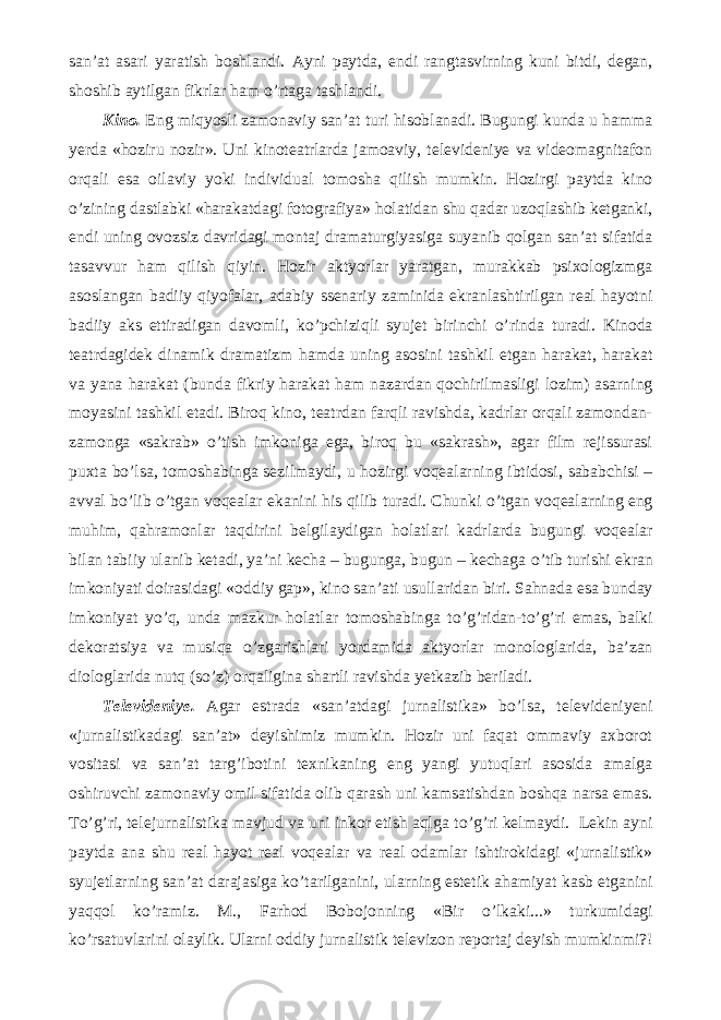 san’at asari yaratish boshlandi. Ayni paytda, endi rangtasvirning kuni bitdi, degan, shoshib aytilgan fikrlar ham о ’rtaga tashlandi. Kino. Eng miqyosli zamonaviy san’at turi hisoblanadi. Bugungi kunda u hamma yerda «hoziru nozir». Uni kinoteatrlarda jamoaviy, televideniye va videomagnitafon orqali esa oilaviy yoki individual tomosha qilish mumkin. Hozirgi paytda kino о ’zining dastlabki «harakatdagi fotografiya» holatidan shu qadar uzoqlashib ketganki, endi uning ovozsiz davridagi montaj dramaturgiyasiga suyanib qolgan san’at sifatida tasavvur ham qilish qiyin. Hozir aktyorlar yaratgan, murakkab psixologizmga asoslangan badiiy qiyofalar, adabiy ssenariy zaminida ekranlashtirilgan real hayotni badiiy aks ettiradigan davomli, k о ’pchiziqli syujet birinchi о ’rinda turadi. Kinoda teatrdagidek dinamik dramatizm hamda uning asosini tashkil etgan harakat, harakat va yana harakat (bunda fikriy harakat ham nazardan qochirilmasligi lozim) asarning moyasini tashkil etadi. Biroq kino, teatrdan farqli ravishda, kadrlar orqali zamondan- zamonga «sakrab» о ’tish imkoniga ega, biroq bu «sakrash», agar film rejissurasi puxta b о ’lsa, tomoshabinga sezilmaydi, u hozirgi voqealarning ibtidosi, sababchisi – avval b о ’lib о ’tgan voqealar ekanini his qilib turadi. Chunki о ’tgan voqealarning eng muhim, qahramonlar taqdirini belgilaydigan holatlari kadrlarda bugungi voqealar bilan tabiiy ulanib ketadi, ya’ni kecha – bugunga, bugun – kechaga о ’tib turishi ekran imkoniyati doirasidagi «oddiy gap», kino san’ati usullaridan biri. Sahnada esa bunday imkoniyat y о ’q, unda mazkur holatlar tomoshabinga t о ’g’ridan-t о ’g’ri emas, balki dekoratsiya va musiqa о ’zgarishlari yordamida aktyorlar monologlarida, ba’zan diologlarida nutq (s о ’z) orqaligina shartli ravishda yetkazib beriladi. Televideniye. Agar estrada «san’atdagi jurnalistika» b о ’lsa, televideniyeni «jurnalistikadagi san’at» deyishimiz mumkin. Hozir uni faqat ommaviy axborot vositasi va san’at targ’ibotini texnikaning eng yangi yutuqlari asosida amalga oshiruvchi zamonaviy omil sifatida olib qarash uni kamsatishdan boshqa narsa emas. T о ’g’ri, telejurnalistika mavjud va uni inkor etish aqlga t о ’g’ri kelmaydi. Lekin ayni paytda ana shu real hayot real voqealar va real odamlar ishtirokidagi «jurnalistik» syujetlarning san’at darajasiga k о ’tarilganini, ularning estetik ahamiyat kasb etganini yaqqol k о ’ramiz. M., Farhod Bobojonning «Bir о ’lkaki...» turkumidagi k о ’rsatuvlarini olaylik. Ularni oddiy jurnalistik televizon reportaj deyish mumkinmi?! 