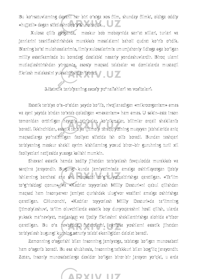 Bu k о ’rsatuvlarning deyarli har biri о ’ziga xos film, shunday filmki, oldiga oddiy «hujjatli» degan sifatlashni q о ’yish nohaqlik. Xulosa qilib aytganda, mazkur bob mobaynida san’at xillari, turlari va janrlarini tasniflashtirishdek murakkab masalalarni baholi qudrat k о ’rib о ’tdik. Bizning ba’zi mulohazalarimiz, ilmiy xulosalarimiz umumjahoniy ildizga ega b о ’lgan milliy estetikamizda bu boradagi dastlabki nazariy yondashuvlardir. Biroq ularni mutlaqlashtirishdan yiroqmiz, asosiy maqsad talabalar va domlalarda mustaqil fikrlash malakasini yuksaltirishdan iborat. 3.Estetik tarbiyaning asosiy yo’nalishlari va vositalari. Estetik tarbiya o’z–o’zidan paydo bo’lib, rivojlanadigan «mikroorganizm» emas va ayni paytda birdan to’xtab qoladigan «mexanizm» ham emas. U sekin–asta inson tomonidan orttirilgan hayotiy tajribalar, ko’nikmalar, bilimlar orqali shakllanib boradi. Ikkinchidan, estetik tarbiya ijtimoiy taraqqiyotning muayyan jabhalarida aniq maqsadlarga yo’naltirilgan faoliyat sifatida ish olib boradi. Bundan tashqari tarbiyaning mazkur shakli ayrim kishilarning yoxud biror–bir guruhning turli xil faoliyatlari natijasida yuzaga kelishi mumkin. Shaxsni estetik hamda badiiy jihatdan tarbiyalash favqulodda murakkab va serqirra jarayondir. Bugungi kunda jamiyatimizda amalga oshirilayotgan ijobiy ishlarning barchasi ana shu maqsadni to’g’ri yo’naltirishga qaratilgan. «Ta’lim to’g’risidagi qonun» va «Kadrlar tayyorlash Milliy Dasturi»ni qabul qilishdan maqsad ham insonparvar jamiyat qurishdek ulug’vor vazifani amalga oshirishga qaratilgan. CHunonchi, «Kadrlar tayyorlash Milliy Dasturi»da ta’limning ijtimoiylashuvi, ta’lim oluvchilarda estetik boy dunyoqarashni hosil qilish, ularda yuksak ma’naviyat, madaniyat va ijodiy fikrlashni shakllantirishga alohida e’tibor qaratilgan. Bu o’z navbatida, fuqarolarni, ayniqsa yoshlarni estetik jihatdan tarbiyalash bugungi kunning zaruriy talabi ekanligidan dalolat beradi. Zamonning o’zgarishi bilan insonning jamiyatga, tabiatga bo’lgan munosabati ham o’zgarib boradi. Bu esa shubhasiz, insonning tafakkuri bilan bog’liq jarayondir. Zotan, insoniy munosabatlarga daxldor bo’lgan biror-bir jarayon yo’qki, u erda 